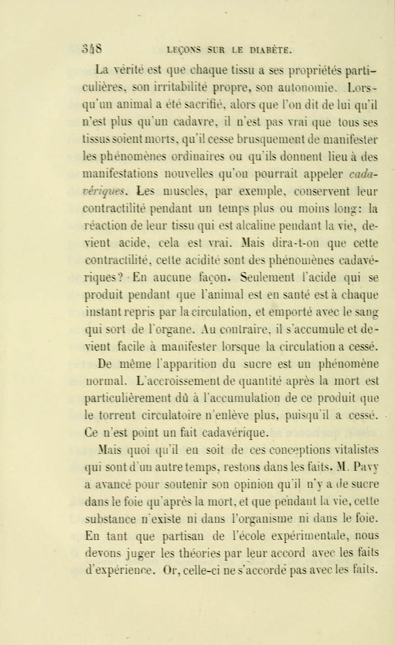 La vérité est que chaque tissu a ses propriétés parti- culières, sou irritabilité propre, son autonomie. Lors- qu'un animai a ete sacrifié, alors que l'on dit de lui qu'il n'est plus qu'un cadavre, il n'est pas vrai que tous ses tissus soient morts, qu'il cesse brusquement de manifester les phénomènes ordinaires ou qu'ils donnent lieu à des manifestations nouvelles qu'où pourrait appeler eada- vendues. Les muscles, par exemple, conservent leur eontraetilité pendant un temps plus ou moins long: la réaction de leur tissu qui est alcaliue pendant la vie. de- vient acide, cela est vrai. Mais dira-t-on que cette contractilitè. cette acidité sont des phénomènes cadavé- riques? En aucune façon. Seulement l'acide qui se produit pendant que l'animal est en santé est à chaque instant repris par la circulation, et emporte avec le sang qui sort de l'organe. Au contraire, il s'accumule et de- vient facile à manifester lorsque la circulation a cesse. De même l'apparition du sucre est un phénomène normal. L'accroissement de quantité après la mort est particulièrement dû à l'accumulation de ce produit que le torrent circulatoire n'enlève plus, puisqu'il a cesse. Ce u'est point un fait cadavérique. Mais quoi qu'il en soit de ces conceptions vitalistes qui sont d'un autre temps, restons dans les faits. M, Pavy a avance pour soutenir son opinion qu'il n'y a -le sucre dans le foie qu'après la mort, et que pendant la vie, cette substance n'existe ni dans l'organisme ni dans le foie. En tant que partisan de l'école expérimentale, nous devons juger les théories par leur accord avec les faits d'expérience. Or, celle-ci ne s'accorde pas avec les faits.