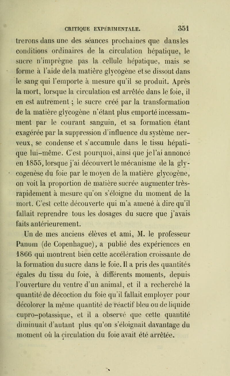 trerons dans une des séances prochaines que dansles conditions ordinaires de la circulation hépatique, le sucre n'imprègne pas la cellule hépatique, mais se forme à l'aide delà matière glycogène et se dissout dans le sang qui l'emporte à mesure qu'il se produit. Après la mort, lorsque la circulation est arrêtée dans le foie, il en est autrement ; le sucre créé par la transformation de la matière glycogène n'étant plus emporté incessam- ment par le courant sanguin, et sa formation étant exagérée par la suppression d'influence du système ner- veux, se condense et s'accumule dans le tissu hépati- que lui-même. C'est pourquoi, ainsi que jel'ai annoncé en 1855, lorsque j'ai découvert le mécanisme delà gly- cogenèse du foie par le moyen de la matière glycogène, on voit la proportion de matière sucrée augmenter très- rapidement à mesure qu'on s'éloigne du moment de la mort. C'est cette découverte qui m'a amené à dire qu'il fallait reprendre tous les dosages du sucre que j'avais faits antérieurement. Un de mes anciens élèves et ami, M. le professeur Panum (de Copenhague), a publié des expériences en 1866 qui montrent bien cette accélération croissante de la formation du sucre dans le foie. Il a pris des quantités égales du tissu du foie, à différents moments, depuis l'ouverture du ventre d'un animal, et il a recherché la quantité de décoction du foie qu'il fallait employer pour décolorer la même quantité de réactif bleu ou de liquide cupro-potassique, et il a observé que cette quantité diminuait d'autant plus qu'on s'éloignait davantage du moment où la circulation du foie avait été arrêtée.