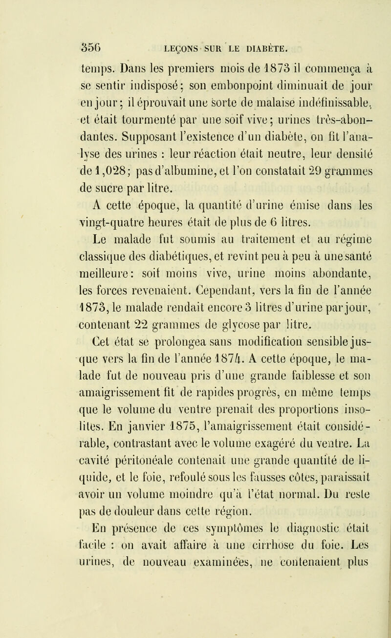temps. Dans les premiers mois de 1873 il commença à se sentir indisposé; son embonpoint diminuait de jour en jour ; il éprouvait une sorte de malaise indéfinissable, et était tourmenté par une soif vive; urines très-abon- dantes. Supposant l'existence d'un diabète, on fit l'ana- lyse des urines : leur réaction était neutre, leur densité de 1,028; pas d'albumine, et l'on constatait 29 grammes de sucre par litre. A cette époque, la quantité d'urine émise dans les vingt-quatre heures était de plus de 6 litres. Le malade fut soumis au traitement et au régime classique des diabétiques, et revint peu à peu à une santé meilleure: soif moins vive, urine moins abondante, les forces revenaient. Cependant, vers la fin de l'année 1873, le malade rendait encore 3 litres d'urine par jour, contenant 22 grammes de glycose par litre. Cet état se prolongea sans modification sensible jus- que vers la fin de l'année 1874. A cette époque, le ma- lade fut de nouveau pris d'une grande faiblesse et son amaigrissement fit de rapides progrès, en même temps que le volume du ventre prenait des proportions inso- lites. En janvier 1875, l'amaigrissement était considé- rable, contrastant avec le volume exagéré du ventre. La cavité péritonéale contenait une grande quantité de li- quide, et le foie, refoulé sous les fausses côtes, paraissait avoir un volume moindre qu'à l'état normal. Du reste pas de douleur dans cette région. En présence de ces symptômes le diagnostic était facile : on avait affaire à une cirrhose du foie. Les urines, de nouveau examinées, ne contenaient plus