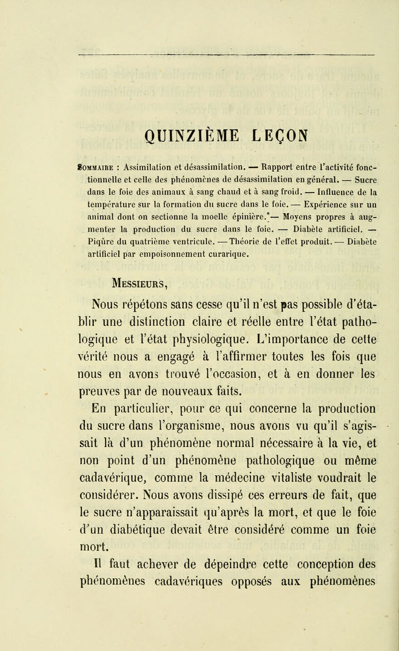 QUINZIÈME LEÇON Sommaire : Assimilation et désassimilation. — Rapport entre l'activité fonc- tionnelle et celle des phénomènes de désassimilation en général. — Sucre dans le foie des animaux à sang chaud et à sang froid. — Influence de la température sur la formation du sucre dans le foie. — Expérience sur un animal dont on sectionne la moelle épinière.*— Moyens propres à aug- menter la production du sucre dans le foie. — Diabète artificiel. — Piqûre du quatrième ventricule. —Théorie de l'effet produit.— Diabète artificiel par empoisonnement curarique. Messieurs, Nous répétons sans cesse qu'il n'est pas possible d'éta- blir une distinction claire et réelle entre l'état patho- logique et l'état physiologique. L'importance de cette vérité nous a engagé à l'affirmer toutes les fois que nous en avons trouvé l'occasion, et à en donner les preuves par de nouveaux faits. En particulier, pour ce qui concerne la production du sucre dans l'organisme, nous avons vu qu'il s'agis- sait là d'un phénomène normal nécessaire à la vie, et non point d'un phénomène pathologique ou même cadavérique, comme la médecine vitaliste voudrait le considérer. Nous avons dissipé ces erreurs de fait, que le sucre n'apparaissait qu'après la mort, et que le foie d'un diabétique devait être considéré comme un foie mort. Il faut achever de dépeindre cette conception des phénomènes cadavériques opposés aux phénomènes