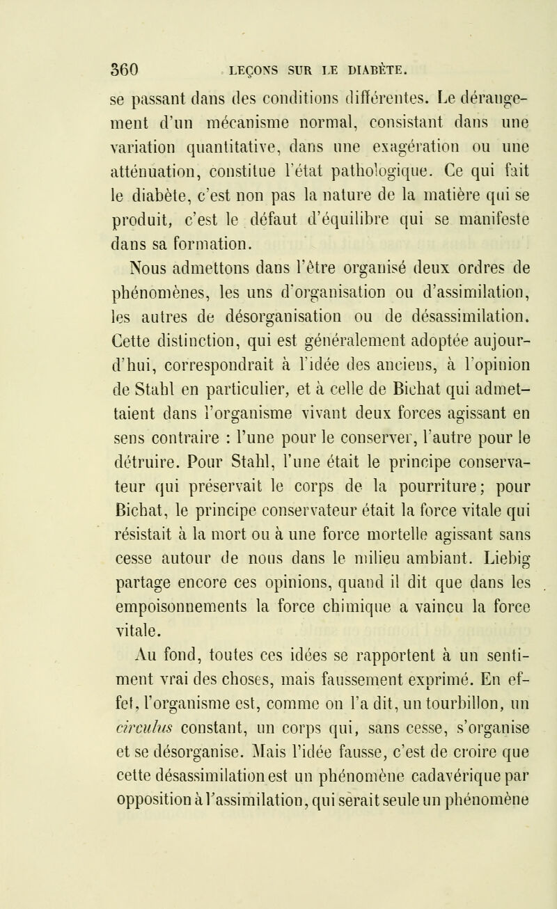 se passant dans des conditions différentes. Le dérange- ment d'un mécanisme normal, consistant dans une variation quantitative, dans une exagération ou une atténuation, constitue l'état pathologique. Ce qui fait le diabète, c'est non pas la nature de la matière qui se produit, c'est le défaut d'équilibre qui se manifeste dans sa formation. Nous admettons dans l'être organisé deux ordres de phénomènes, les uns d'organisation ou d'assimilation, les autres de désorganisation ou de désassimilation. Cette distinction, qui est généralement adoptée aujour- d'hui, correspondrait à l'idée des anciens, à l'opinion de Stahl en particulier, et à celle de Bichat qui admet- taient dans l'organisme vivant deux forces agissant en sens contraire : l'une pour le conserver, l'autre pour le détruire. Pour Stahl, l'une était le principe conserva- teur qui préservait le corps de la pourriture; pour Bichat, le principe conservateur était la force vitale qui résistait à la mort ou à une force mortelle agissant sans cesse autour de nous dans le milieu ambiant. Liebig partage encore ces opinions, quand il dit que dans les empoisonnements la force chimique a vaincu la force vitale. Au fond, toutes ces idées se rapportent à un senti- ment vrai des choses, mais faussement exprimé. En ef- fet, l'organisme est, comme on l'a dit, un tourbillon, un circulas constant, un corps qui, sans cesse, s'organise et se désorganise. Mais l'idée fausse, c'est de croire que cette désassimilation est un phénomène cadavérique par opposition à l'assimilation, qui serait seule un phénomène