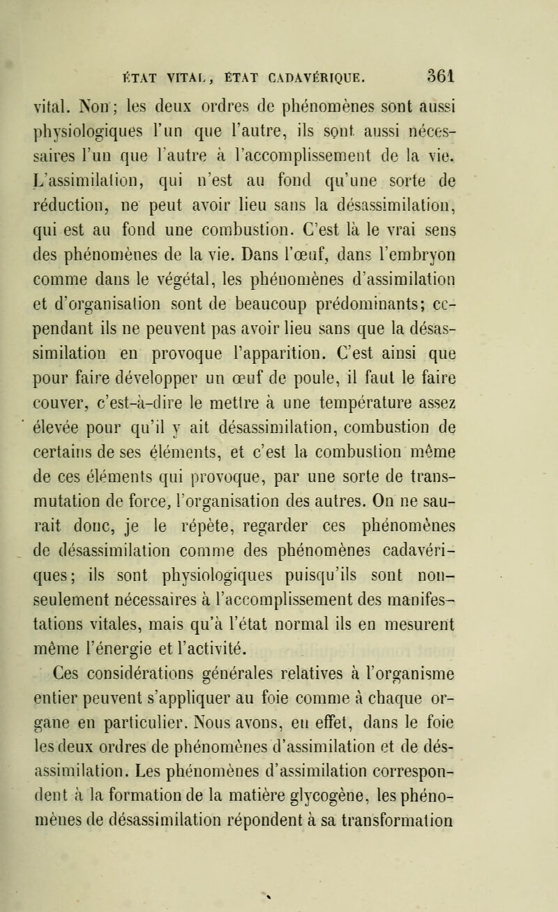 vital. Non ; les deux ordres de phénomènes sont aussi physiologiques l'un que l'autre, ils sont, aussi néces- saires l'un que l'autre à l'accomplissement de la vie. L'assimilation, qui n'est au fond qu'une sorte de réduction, ne peut avoir lieu sans la désassimilation, qui est au fond une combustion. C'est là le vrai sens des phénomènes de la vie. Dans l'œuf, dans l'embryon comme dans le végétal, les phénomènes d'assimilation et d'organisation sont de beaucoup prédominants; ce- pendant ils ne peuvent pas avoir lieu sans que la désas- similation en provoque l'apparition. C'est ainsi que pour faire développer un œuf de poule, il faut le faire couver, c'est-à-dire le mettre à une température assez élevée pour qu'il y ait désassimilation, combustion de certains de ses éléments, et c'est la combustion même de ces éléments qui provoque, par une sorte de trans- mutation de force, l'organisation des autres. On ne sau- rait donc, je le répète, regarder ces phénomènes de désassimilation comme des phénomènes cadavéri- ques; ils sont physiologiques puisqu'ils sont non- seulement nécessaires à l'accomplissement des manifes- tations vitales, mais qu'à l'état normal ils en mesurent même l'énergie et l'activité. Ces considérations générales relatives à l'organisme entier peuvent s'appliquer au foie comme à chaque or- gane en particulier. Nous avons, eu effet, dans le foie les deux ordres de phénomènes d'assimilation et de dés- assimilation. Les phénomènes d'assimilation correspon- dent à la formation de la matière glycogène, les phéno- mènes de désassimilation répondent à sa transformation