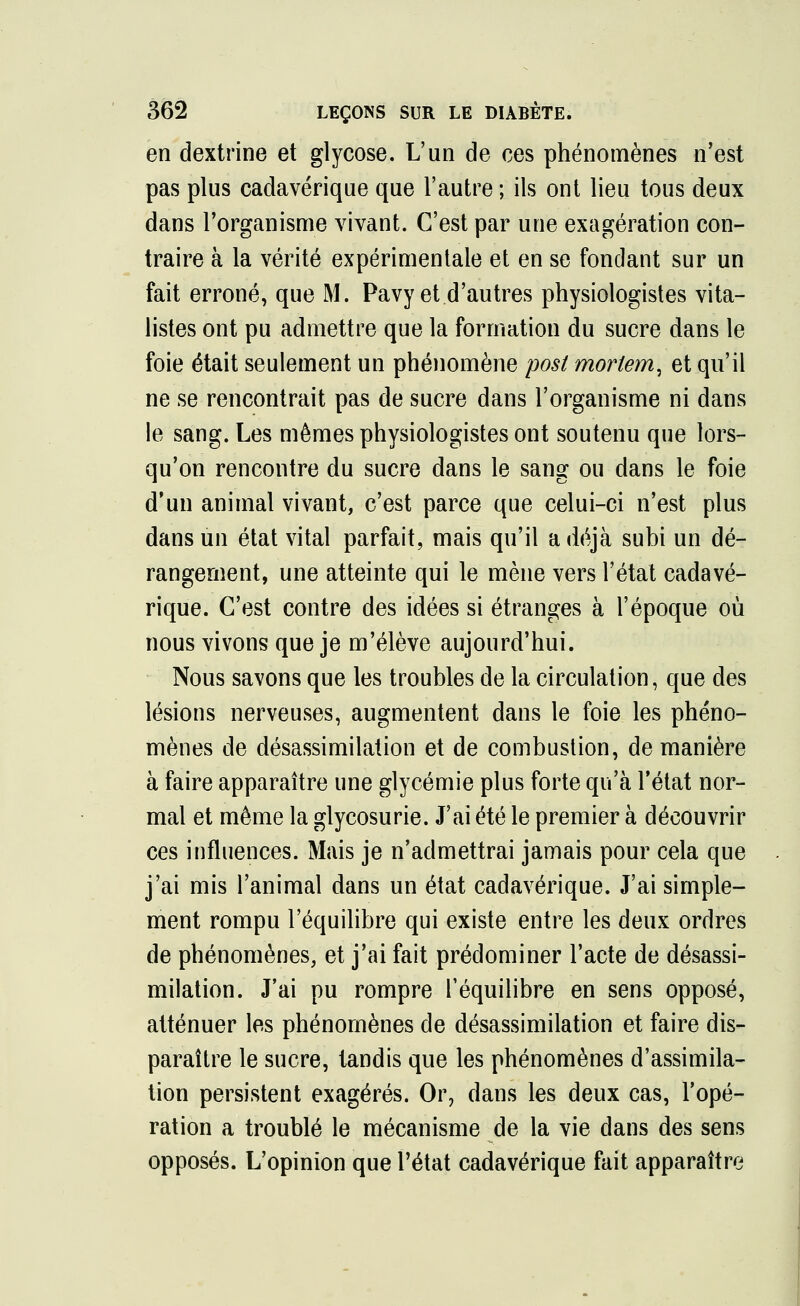 en dextrine et glycose. L'un de ces phénomènes n'est pas plus cadavérique que l'autre ; ils ont lieu tous deux dans l'organisme vivant. C'est par une exagération con- traire à la vérité expérimentale et en se fondant sur un fait erroné, que M. Pavy et d'autres physiologistes vita- listes ont pu admettre que la formation du sucre dans le foie était seulement un phénomène post morlem, et qu'il ne se rencontrait pas de sucre dans l'organisme ni dans le sang. Les mêmes physiologistes ont soutenu que lors- qu'on rencontre du sucre dans le sang ou dans le foie d'un animal vivant, c'est parce que celui-ci n'est plus dans un état vital parfait, mais qu'il a déjà subi un dé- rangement, une atteinte qui le mène vers l'état cadavé- rique. C'est contre des idées si étranges à l'époque où nous vivons que je m'élève aujourd'hui. Nous savons que les troubles de la circulation, que des lésions nerveuses, augmentent dans le foie les phéno- mènes de désassimilation et de combustion, de manière à faire apparaître une glycémie plus forte qu'à l'état nor- mal et même la glycosurie. J'ai été le premier à découvrir ces influences. Mais je n'admettrai jamais pour cela que j'ai mis l'animal dans un état cadavérique. J'ai simple- ment rompu l'équilibre qui existe entre les deux ordres de phénomènes, et j'ai fait prédominer l'acte de désassi- milation. J'ai pu rompre l'équilibre en sens opposé, atténuer les phénomènes de désassimilation et faire dis- paraître le sucre, tandis que les phénomènes d'assimila- tion persistent exagérés. Or, dans les deux cas, l'opé- ration a troublé le mécanisme de la vie dans des sens opposés. L'opinion que l'état cadavérique fait apparaître