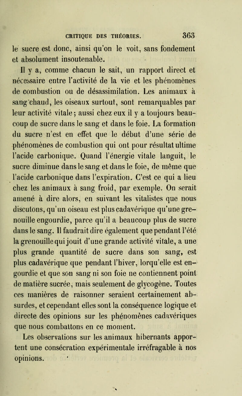 le sucre est donc, ainsi qu'on le voit, sans fondement et absolument insoutenable. Il y a, comme chacun le sait, un rapport direct et nécessaire entre l'activité de la vie et les phénomènes de combustion ou de désassimilation. Les animaux à sang chaud, les oiseaux surtout, sont remarquables par leur activité vitale ; aussi chez eux il y a toujours beau- coup de sucre dans le sang et dans le foie. La formation du sucre n'est en effet que le début d'une série de phénomènes de combustion qui ont pour résultat ultime l'acide carbonique. Quand l'énergie vitale languit, le sucre diminue dans le sang et dans le foie, de même que l'acide carbonique dans l'expiration. C'est ce qui a lieu chez les animaux à sang froid, par exemple. On serait amené à dire alors, en suivant les vitalistes que nous discutons, qu'un oiseau est plus cadavérique qu'une gre- nouille engourdie, parce qu'il a beaucoup plus de sucre dans le sang. 11 faudrait dire également que pendant l'été la grenouille qui jouit d'une grande activité vitale, a une plus grande quantité de sucre dans son sang, est plus cadavérique que pendant l'hiver, lorqu'elle est en- gourdie et que son sang ni son foie ne contiennent point de matière sucrée, mais seulement de glycogène. Toutes ces manières de raisonner seraient certainement ab- surdes, et cependant elles sont la conséquence logique et directe des opinions sur les phénomènes cadavériques que nous combattons en ce moment. Les observations sur les animaux hibernants appor- tent une consécration expérimentale irréfragable à nos opinions.