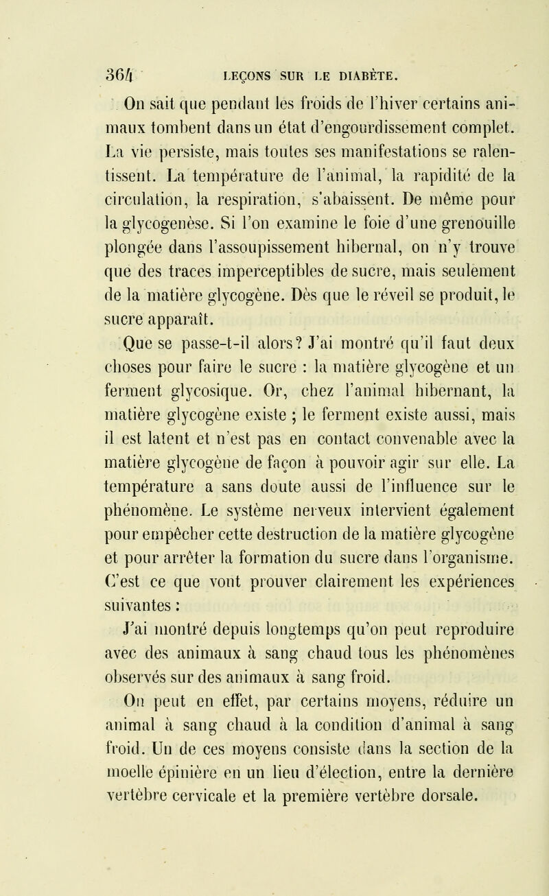 On sait que pendant les froids de l'hiver certains ani- maux tombent dans un état d'engourdissement complet. La vie persiste, mais toutes ses manifestations se ralen- tissent. La température de l'animal, la rapidité de la circulation, la respiration, s'abaissent. De même pour la glycogenèse. Si l'on examine le foie d'une grenouille plongée dans l'assoupissement hibernal, on n'y trouve que des traces imperceptibles de sucre, mais seulement de la matière glycogène. Dès que le réveil se produit, le sucre apparaît. Que se passe-t-il alors? J'ai montré qu'il faut deux choses pour faire le sucre : la matière glycogène et un ferment glycosique. Or, chez l'animal hibernant, la matière glycogène existe ; le ferment existe aussi, mais il est latent et n'est pas en contact convenable avec la matière glycogène de façon à pouvoir agir sur elle. La température a sans doute aussi de l'influence sur le phénomène. Le système nerveux intervient également pour empêcher cette destruction de la matière glycogène et pour arrêter la formation du sucre dans l'organisme. C'est ce que vont prouver clairement les expériences suivantes : J'ai montré depuis longtemps qu'on peut reproduire avec des animaux à sang chaud tous les phénomènes observés sur des animaux à sang froid. On peut en effet, par certains moyens, réduire un animal à sang chaud à la condition d'animal à sang froid. Un de ces moyens consiste dans la section de la moelle épinière en un lieu d'élection, entre la dernière vertèbre cervicale et la première vertèbre dorsale.
