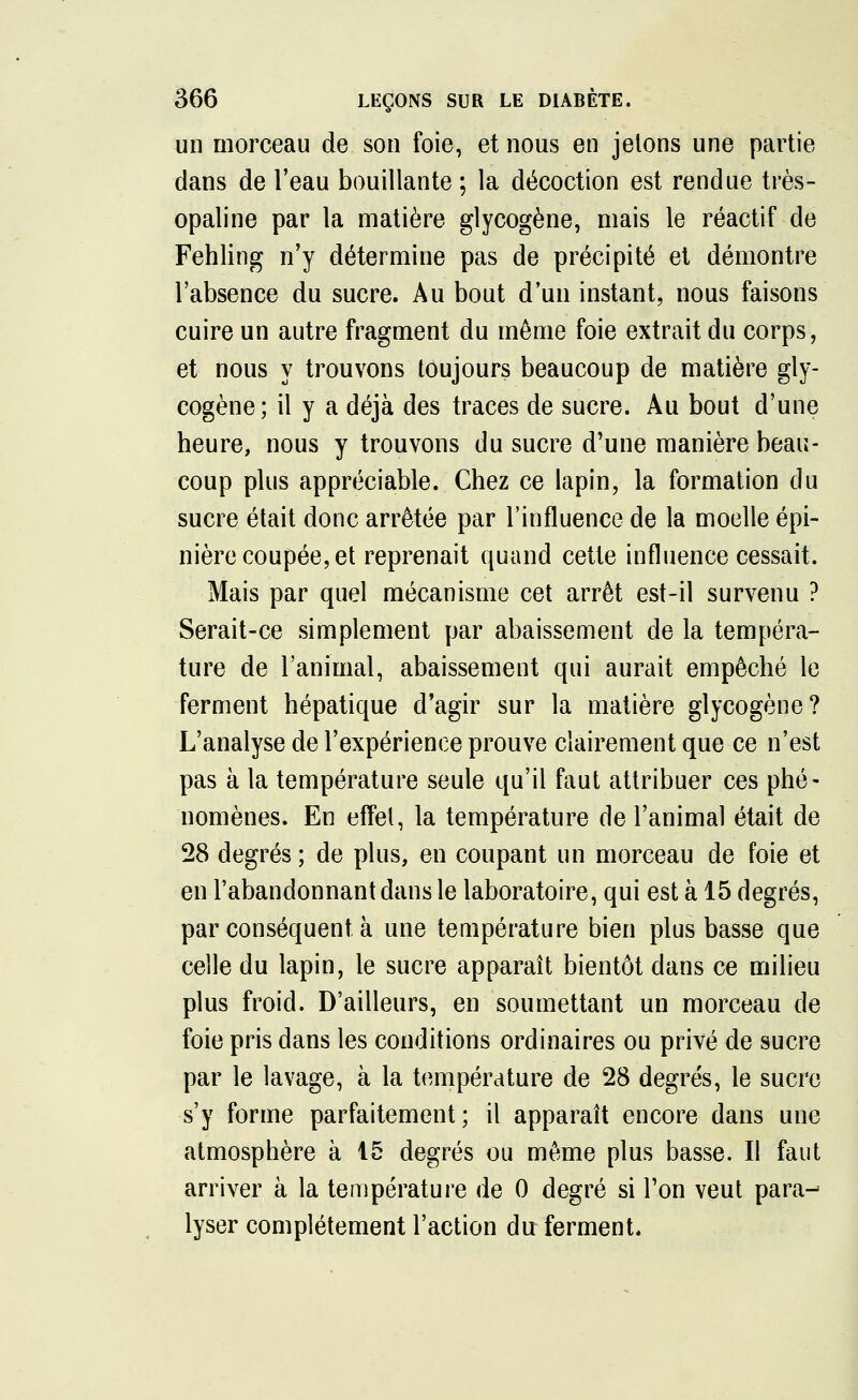 un morceau de son foie, et nous en jelons une partie dans de l'eau bouillante ; la décoction est rendue très- opaline par la matière glycogène, mais le réactif de Fehling n'y détermine pas de précipité et démontre l'absence du sucre. Au bout d'un instant, nous faisons cuire un autre fragment du même foie extrait du corps, et nous y trouvons toujours beaucoup de matière gly- cogène; il y a déjà des traces de sucre. Au bout d'une heure, nous y trouvons du sucre d'une manière beau- coup plus appréciable. Chez ce lapin, la formation du sucre était donc arrêtée par l'influence de la moelle épi- nière coupée, et reprenait quand cette influence cessait. Mais par quel mécanisme cet arrêt est-il survenu ? Serait-ce simplement par abaissement de la tempéra- ture de l'animal, abaissement qui aurait empêché le ferment hépatique d'agir sur la matière glycogène? L'analyse de l'expérience prouve clairement que ce n'est pas à la température seule qu'il faut attribuer ces phé- nomènes. En effet, la température de l'animal était de 28 degrés; de plus, en coupant un morceau de foie et en l'abandonnant dans le laboratoire, qui est à 15 degrés, par conséquent à une température bien plus basse que celle du lapin, le sucre apparaît bientôt dans ce milieu plus froid. D'ailleurs, en soumettant un morceau de foie pris dans les conditions ordinaires ou privé de sucre par le lavage, à la température de 28 degrés, le sucre s'y forme parfaitement; il apparaît encore dans une atmosphère à 15 degrés ou même plus basse. Il faut arriver à la température de 0 degré si l'on veut para- lyser complètement l'action du ferment.