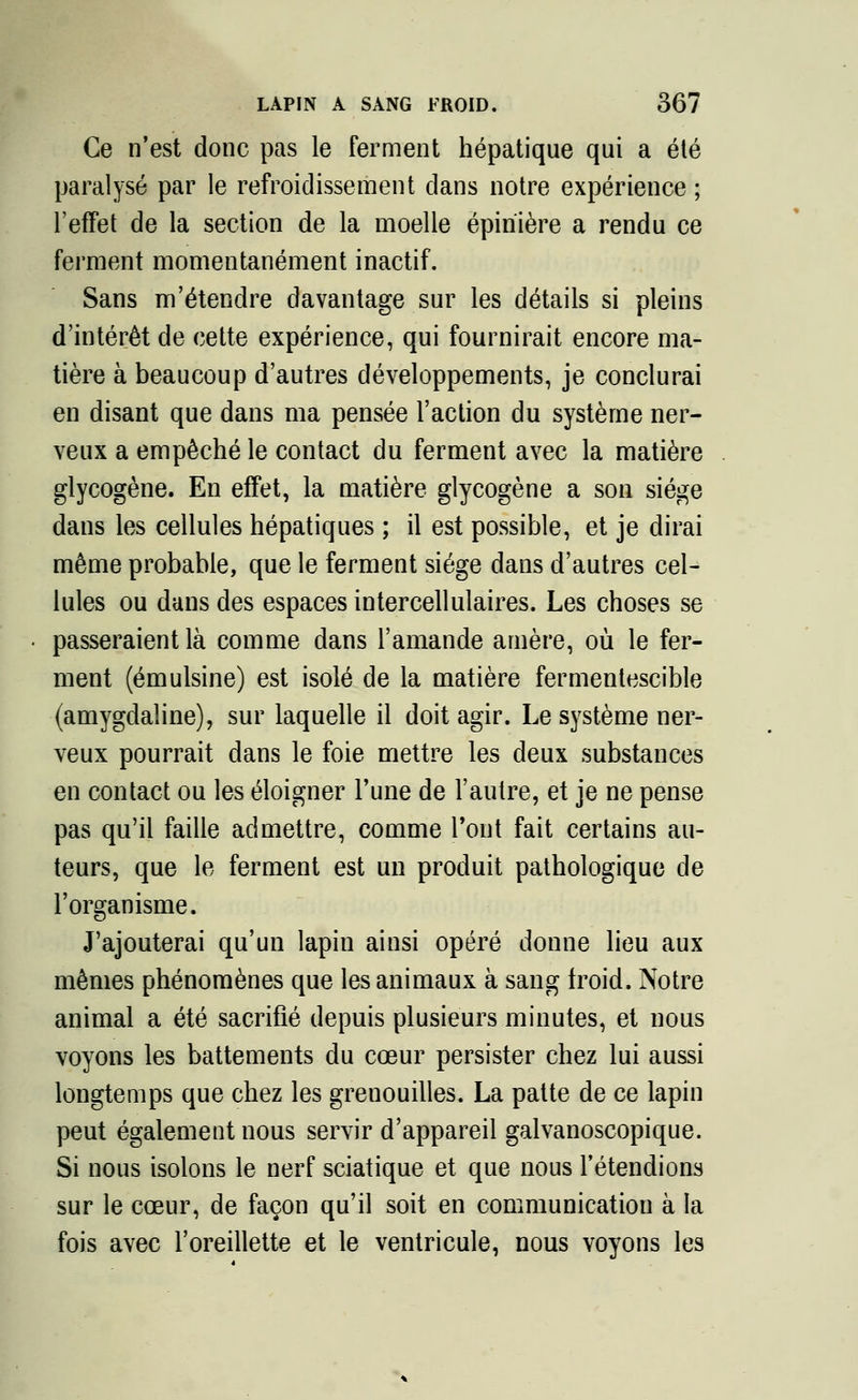 Ce n'est donc pas le ferment hépatique qui a été paralysé par le refroidissement dans notre expérience ; l'effet de la section de la moelle épiriière a rendu ce ferment momentanément inactif. Sans m'étendre davantage sur les détails si pleins d'intérêt de cette expérience, qui fournirait encore ma- tière à beaucoup d'autres développements, je conclurai en disant que dans ma pensée l'action du système ner- veux a empêché le contact du ferment avec la matière glycogène. En effet, la matière glycogène a son siège dans les cellules hépatiques ; il est possible, et je dirai même probable, que le ferment siège dans d'autres cel- lules ou dans des espaces intercellulaires. Les choses se passeraient là comme dans l'amande amère, où le fer- ment (émulsine) est isolé de la matière fermentescible (amygdaline), sur laquelle il doit agir. Le système ner- veux pourrait dans le foie mettre les deux substances en contact ou les éloigner l'une de l'autre, et je ne pense pas qu'il faille admettre, comme l'ont fait certains au- teurs, que le ferment est un produit pathologique de l'organisme. J'ajouterai qu'un lapin ainsi opéré donne lieu aux mêmes phénomènes que les animaux à sang froid. Notre animal a été sacrifié depuis plusieurs minutes, et nous voyons les battements du cœur persister chez lui aussi longtemps que chez les grenouilles. La patte de ce lapin peut également nous servir d'appareil galvanoscopique. Si nous isolons le nerf sciatique et que nous retendions sur le cœur, de façon qu'il soit en communication à la fois avec l'oreillette et le ventricule, nous voyons les