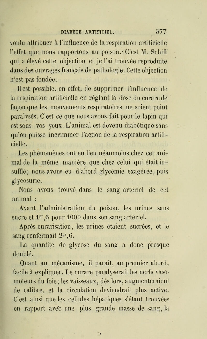 voulu attribuer à l'influence de la respiration artificielle l'effet que nous rapportons au poison.-C'est M. Schiff qui a élevé cette objection et je l'ai trouvée reproduite dans des ouvrages français de pathologie. Cette objection n'est pas fondée. Il est possible, en effet, de supprimer l'influence de la respiration artificielle en réglant la dose du curare de façon que les mouvements respiratoires ne soient point paralysés. C'est ce que nous avons fait pour le lapin qui est sous vos yeux. L'animal est devenu diabétique sans qu'on puisse incriminer l'action de la respiration artifi- cielle. Les phénomènes ont eu lieu néanmoins chez cet ani- mal de la même manière que chez celui qui était in- sufflé; nous avons eu d'abord glycémie exagérée, puis glycosurie. Nous avons trouvé dans le sang artériel de cet animal : Avant l'administration du poison, les urines sans sucre et lgr,6 pour 1000 dans son sang artériel. Après curarisation, les urines étaient sucrées, et le sang renfermait 2gr,6. La quantité de glycose du sang a donc presque doublé. Quant au mécanisme, il paraît, au premier abord, facile à expliquer. Le curare paralyserait les nerfs vaso- moteurs du foie; les vaisseaux, dès lors, augmenteraient de calibre, et la circulation deviendrait plus active. C'est ainsi que les cellules hépatiques s'étant trouvées en rapport ave'c une plus grande masse de sang, la