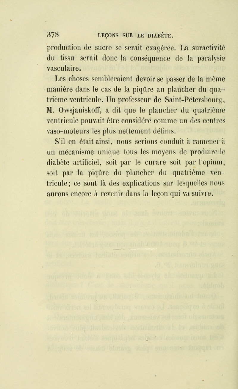 production de sucre se serait exagérée. La suractivité du tissu serait donc la conséquence de la paralysie vasculaire. Les choses sembleraient devoir se passer de la même manière dans le cas de la piqûre au plancher du qua- trième ventricule. Un professeur de Saint-Pétersbourg, M. Owsjaniskoff, a dit que le plancher du quatrième ventricule pouvait être considéré comme un des centres vaso-moteurs les plus nettement définis. S'il en était ainsi, nous serions conduit à ramènera un mécanisme unique tous les moyens de produire le diabète artificiel, soit par le curare soit par l'opium, soit par la piqûre du plancher du quatrième ven- tricule; ce sont là des explications sur lesquelles nous aurons encore à revenir dans la leçon qui va suivre.