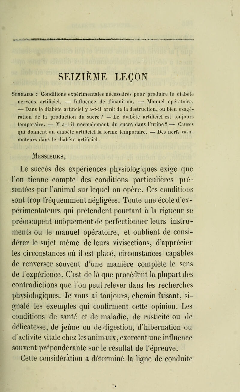 SEIZIEME LEÇON Sommaire : Conditions expérimentales nécessaires pour produire le diabète nerveux artificiel. — Influence de l'inanition. — Manuel opératoire. — Dans le diabète artificiel y a-t-il arrêt de la destruction, ou bien exagé- ration de la production du sucre? —Le diabète artificiel est toujours temporaire. — Y a-t-il normalement du sucre dans l'urine?— Causes qui donnent au diabète artificiel la forme temporaire. — Des nerfs vaso- moteurs dans le diabète artificiel. Messieurs, Le succès des expériences physiologiques exige que l'on tienne compte des conditions particulières pré- sentées par l'animal sur lequel on opère. Ces conditions sont trop Fréquemment négligées. Toute une école d'ex- périmentateurs qui prétendent pourtant à la rigueur se préoccupent uniquement de perfectionner leurs instru- ments ou le manuel opératoire, et oublient de consi- dérer le sujet même de leurs vivisections, d'apprécier les circonstances où il est placé, circonstances capables de renverser souvent d'une manière complète le sens de l'expérience. C'est de là que procèdent la plupart des contradictions que l'on peut relever dans les recherches physiologiques. Je vous ai toujours, chemin faisant, si- gnalé les exemples qui confirment cette opinion. Les conditions de santé et de maladie, de rusticité ou de délicatesse, de jeûne ou de digestion, d'hibernation ou d'activité vitale chez les animaux, exercent une influence souvent prépondérante sur le résultat de l'épreuve. Cette considération a déterminé la ligne de conduite