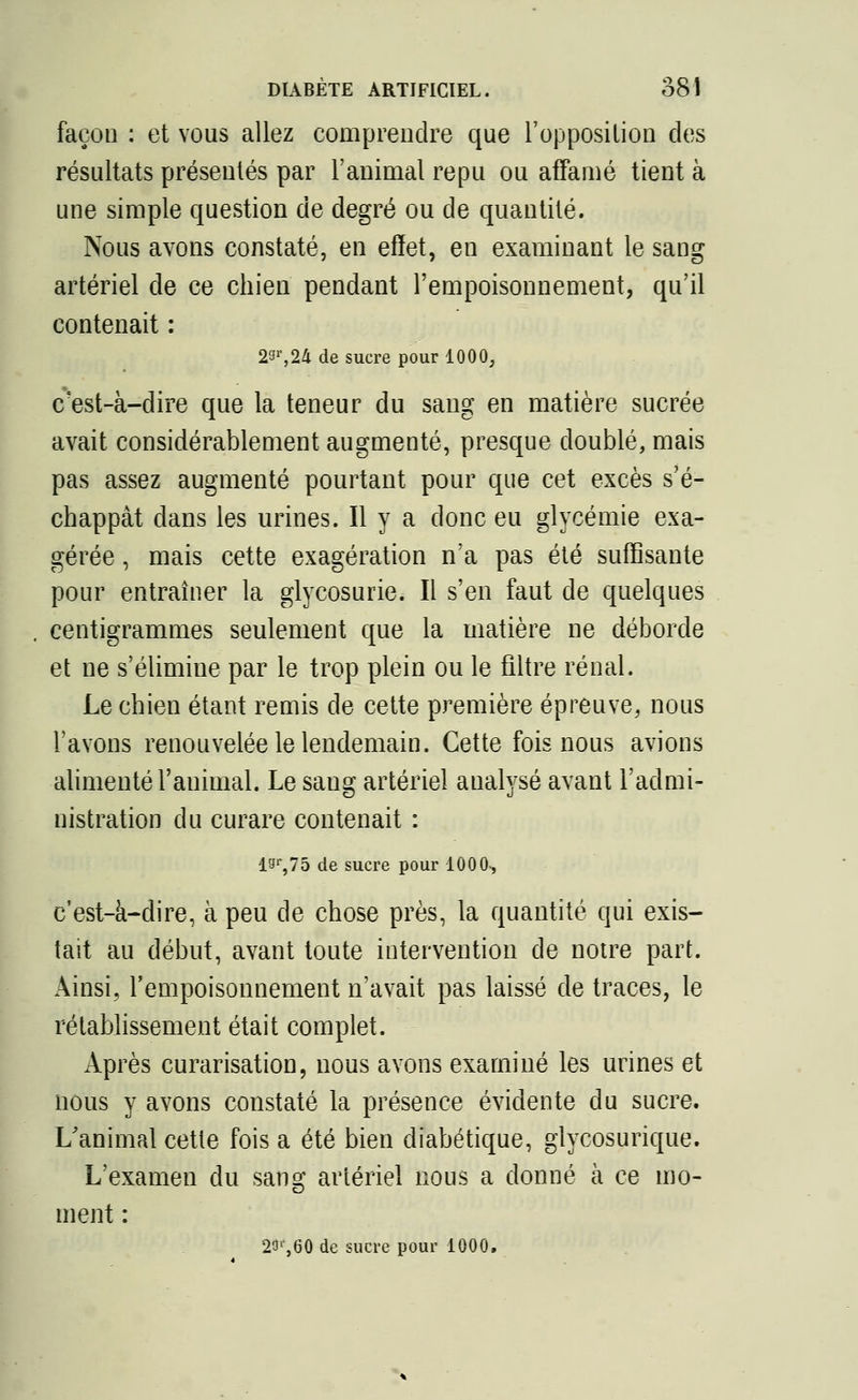 façon : et vous allez comprendre que l'opposition des résultats présentés par l'animal repu ou affamé tient à une simple question de degré ou de quantité. Nous avons constaté, en effet, en examinant le sang artériel de ce chien pendant l'empoisonnement, qu'il contenait : 23r,24 de sucre pour 1000, c'est-à-dire que la teneur du sang en matière sucrée avait considérablement augmenté, presque doublé, mais pas assez augmenté pourtant pour que cet excès s'é- chappât clans les urines. Il y a donc eu glycémie exa- gérée , mais cette exagération n'a pas été suffisante pour entraîner la glycosurie. Il s'en faut de quelques centigrammes seulement que la matière ne déborde et ne s'élimine par le trop plein ou le filtre rénal. Le chien étant remis de cette première épreuve, nous l'avons renouvelée le lendemain. Cette fois nous avions alimenté l'animal. Le sang artériel analysé avant l'admi- nistration du curare contenait : I9r,75 de sucre pour 100 0-, c'est-à-dire, à peu de chose près, la quantité qui exis- tait au début, avant toute intervention de notre part. Ainsi, l'empoisonnement n'avait pas laissé de traces, le rétablissement était complet. Après curarisation, nous avons examiné les urines et nous y avons constaté la présence évidente du sucre. L'animal cette fois a été bien diabétique, glycosurique. L'examen du sang artériel nous a donné à ce mo- ment : 2&*,60 de sucre pour 1000.
