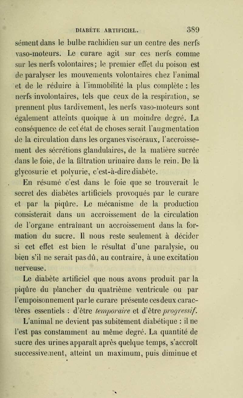 sèment dans le bulbe rachidien sur un centre des nerfs vaso-moteurs. Le curare agit sur ces nerfs comme sur les nerfs volontaires; le premier effet du poison est de paralyser les mouvements volontaires chez l'animal et de le réduire à l'immobilité la plus complète : les nerfs involontaires, tels que ceux de la respiration, se prennent plus tardivement, les nerfs vaso-moteurs sont également atteints quoique à un moindre degré. La conséquence de cet état de choses serait l'augmentation de la circulation dans les organes viscéraux, l'accroisse- ment des sécrétions glandulaires, de la matière sucrée dans le foie, de la filtration urinaire dans le rein. De là glycosurie et polyurie, c'est-à-dire diabète. En résumé c'est dans le foie que se trouverait le secret des diabètes artificiels provoqués par le curare et par la piqûre. Le mécanisme de la production consisterait dans un accroissement de la circulation de l'organe entraînant un accroissement dans la for- mation du sucre. Il nous reste seulement à décider si cet effet est bien le résultat d'une paralysie, ou bien s'il ne serait pas dû, au contraire, à une excitation nerveuse. Le diabète artificiel que nous avons produit par la piqûre du plancher du quatrième ventricule ou par l'empoisonnement parle curare présente ces deux carac- tères essentiels : d'être temporaire et d'être progressif. L'animal ne devient pas subitement diabétique : il ne l'est pas constamment au même degré. La quantité de sucre des urines apparaît après quelque temps, s'accroît successive m ent, atteint un maximum, puis diminue et