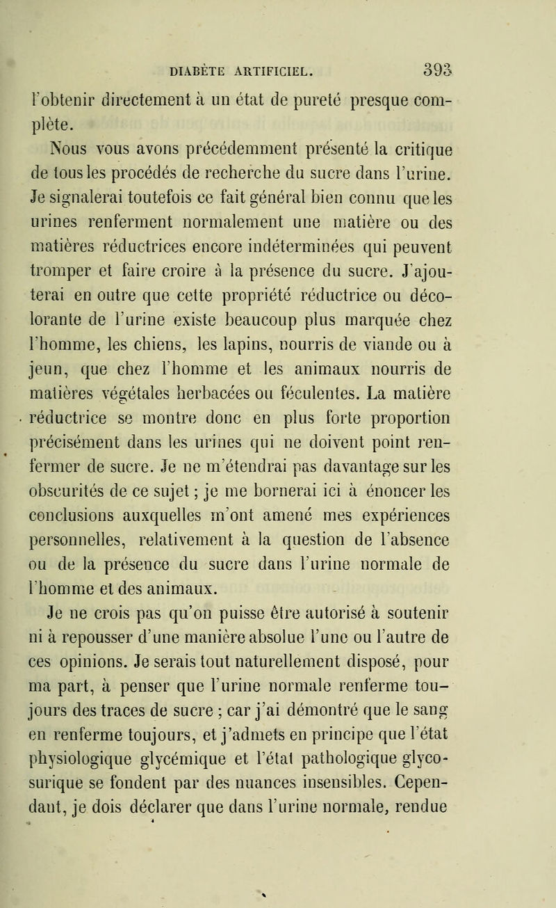 l'obtenir directement à un état de pureté presque com- plète. Nous vous avons précédemment présenté la critique de tous les procédés de recherche du sucre dans l'urine. Je signalerai toutefois ce fait général bien connu que les urines renferment normalement une matière ou des matières réductrices encore indéterminées qui peuvent tromper et faire croire à la présence du sucre. J'ajou- terai en outre que cette propriété réductrice ou déco- lorante de l'urine existe beaucoup plus marquée chez l'homme, les chiens, les lapins, nourris de viande ou à jeun, que chez l'homme et les animaux nourris de matières végétales herbacées ou féculentes. La matière réductrice se montre donc en plus forte proportion précisément dans les urines qui ne doivent point ren- fermer de sucre. Je ne m'étendrai pas davantage sur les obscurités de ce sujet ; je me bornerai ici à énoncer les conclusions auxquelles m'ont amené mes expériences personnelles, relativement à la question de l'absence ou de la présence du sucre dans l'urine normale de Fhomme et des animaux. Je ne crois pas qu'on puisse être autorisé à soutenir ni à repousser d'une manière absolue l'une ou l'autre de ces opinions. Je serais tout naturellement disposé, pour ma part, à penser que l'urine normale renferme tou- jours des traces de sucre ; car j'ai démontré que le sang en renferme toujours, et j'admets en principe que l'état physiologique glycérnique et l'étal pathologique glyco- surique se fondent par des nuances insensibles. Cepen- dant, je dois déclarer que dans l'urine normale, rendue