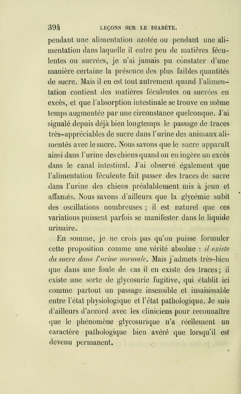 pendant une alimentation azotée ou pendant une ali- mentation dans laquelle il entre peu de matières fécu- lentes ou sucrées, je n'ai jamais pu constater d'une manière certaine la présence des plus faibles quantités de sucre. Mais il en est tout autrement quand l'alimen- tation contient des matières féculentes ou sucrées en excès, et que l'absorption intestinale se trouve en même temps augmentée par une circonstance quelconque. J'ai signalé depuis déjà bien longtemps le passage de traces très-appréciables de sucre dans l'urine des animaux ali- mentés avec le sucre. Nous savons que le sucre apparaît ainsi dans l'urine des chiens quand on en ingère un excès dans le canal intestinal. J'ai observé également que l'alimentation féculente fait passer des traces de sucre dans l'urine des chiens préalablement mis à jeun et affamés. Nous savons d'ailleurs que la glycémie subit des oscillations nombreuses ; il est naturel que ces variations puissent parfois se manifester dans le liquide urinaire. En somme, je ne crois pas qu'on puisse formuler cette proposition comme une vérité absolue : il existe du sucre dans Vurine normale. Mais j'admets très-bien que dans une foule de cas il en existe des traces; il existe une sorte de glycosurie fugitive, qui établit ici comme partout un passage insensible et insaisissable entre l'état physiologique et l'état pathologique. Je suis d'ailleurs d'accord avec les cliniciens pour reconnaître que le phénomène glycosurique n'a réellement un caractère pathologique bien avéré que lorsqu'il est devenu permanent.