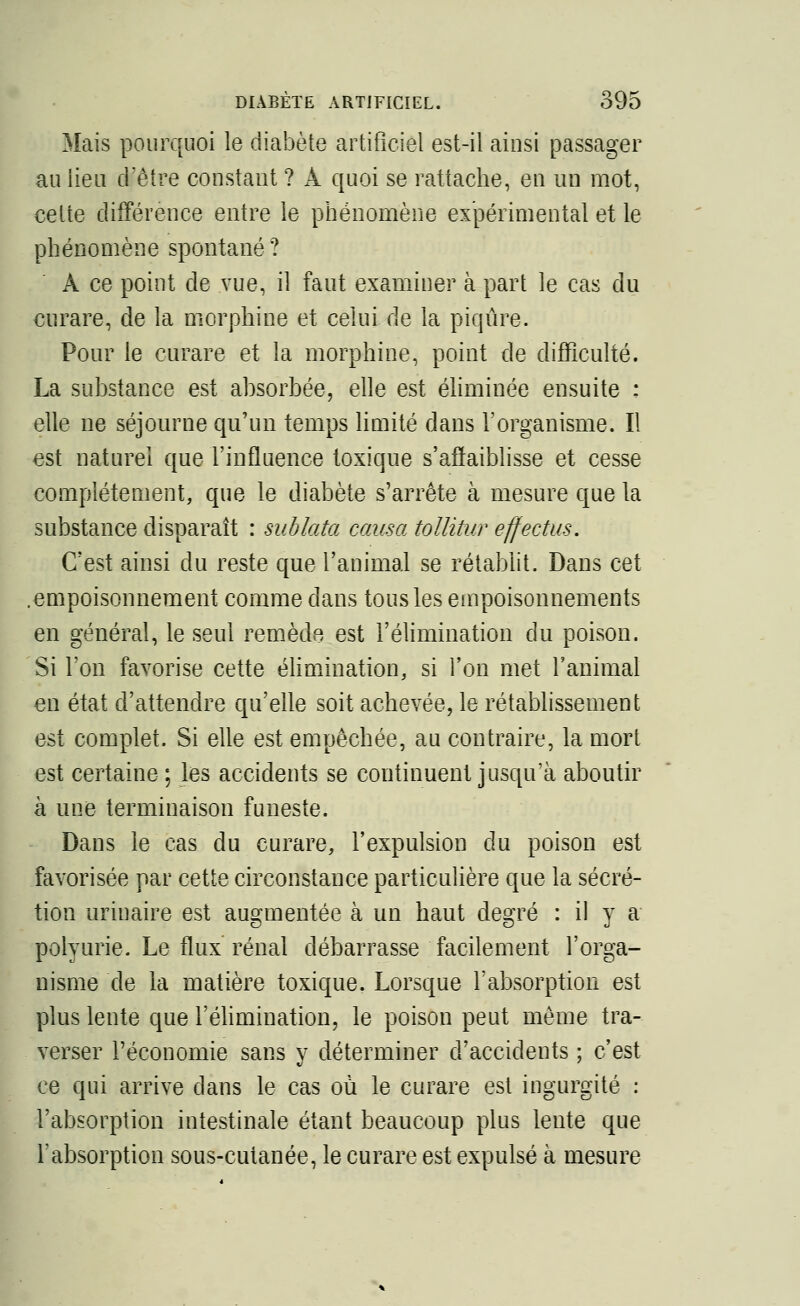 Mais pourquoi le diabète artificiel est-il ainsi passager au lieu d'être constant ? À quoi se rattache, en un mot, cette différence entre le phénomène expérimental et le phénomène spontané ? A ce point de vue, il faut examiner à part le cas du curare, de la morphine et celui de la piqûre. Pour le curare et la morphine, point de difficulté. La substance est absorbée, elle est éliminée ensuite : elle ne séjourne qu'un temps limité dans l'organisme. Il est naturel que l'influence toxique s'affaiblisse et cesse complètement, que le diabète s'arrête à mesure que la substance disparaît : sublata causa tollitur effectus. C'est ainsi du reste que l'animal se rétablit. Dans cet empoisonnement comme dans tous les empoisonnements en général, le seul remède est l'élimination du poison. Si l'on favorise cette élimination, si l'on met l'animal en état d'attendre qu'elle soit achevée, le rétablissement est complet. Si elle est empêchée, au contraire, la mort est certaine ; les accidents se continuent jusqu'à aboutir à une terminaison funeste. Dans le cas du curare, l'expulsion du poison est favorisée par cette circonstance particulière que la sécré- tion urinaire est augmentée à un haut degré : il y a poiyurie. Le flux rénal débarrasse facilement l'orga- nisme de la matière toxique. Lorsque l'absorption est plus lente que l'élimination, le poison peut même tra- verser l'économie sans y déterminer d'accidents ; c'est ce qui arrive dans le cas où le curare est ingurgité : l'absorption intestinale étant beaucoup plus lente que l'absorption sous-cutanée, le curare est expulsé à mesure