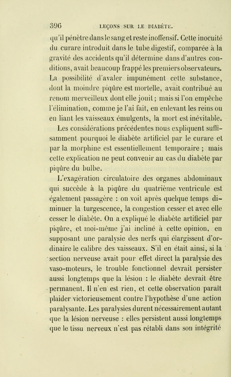 qu'il pénètre dans le sang et reste inoffensif. Cette inocuité du curare introduit dans le tube digestif, comparée à la gravité des accidents qu'il détermine dans d'autres con- ditions, avait beaucoup frappé les premiers observateurs. La possibilité d'avaler impunément cette substance, dont la moindre piqûre est mortelle, avait contribué au renom merveilleux dont elle jouit ; mais si Ton empêche l'élimination, comme je l'ai fait, en enlevant les reins ou en liant les vaisseaux émulgents, la mort est inévitable. Les considérations précédentes nous expliquent suffi- samment pourquoi le diabète artificiel par le curare et par la morphine est essentiellement temporaire ; mais cette explication ne peut convenir au cas du diabète par piqûre du bulbe. L'exagération circulatoire des organes abdominaux qui succède à la piqûre du quatrième ventricule est également passagère : on voit après quelque temps di- minuer la turgescence, la congestion cesser et avec elle cesser le diabète. On a expliqué le diabète artificiel par piqûre, et moi-même j'ai incliné à cette opinion, en supposant une paralysie des nerfs qui élargissent d'or- dinaire le calibre des vaisseaux. S'il en était ainsi, si la section nerveuse avait pour effet direct la paralysie des vaso-moteurs, le trouble fonctionnel devrait persister aussi longtemps que la lésion : le diabète devrait être permanent. Il n'en est rien, et cette observation paraît plaider victorieusement contre l'hypothèse d'une action paralysante. Les paralysies durent nécessairement autant que la lésion nerveuse : elles persistent aussi longtemps que le tissu nerveux n'est pas rétabli dans son intégrité