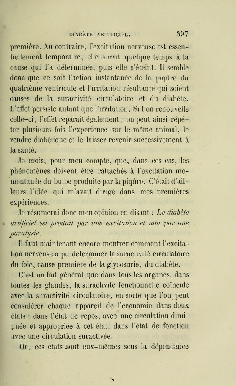 première. Au contraire, l'excitation nerveuse est essen- tiellement temporaire, elle survit quelque temps à la cause qui l'a déterminée, puis elle s'éteint, il semble donc que ce soit l'action instantanée de la piqûre du quatrième ventricule et l'irritation résultante qui soient causes de la suractivité circulatoire et du diabète. L'effet persiste autant que l'irritation. Si l'on renouvelle celle-ci, l'effet reparaît également ; on peut ainsi répé- ter plusieurs fois l'expérience sur le même animal, le rendre diabétique et le laisser revenir successivement à la santé. Je crois, pour mon compte, que, dans ces cas, les phénomènes doivent être rattachés à l'excitation mo- mentanée du bulbe produite par la piqûre. C'était d'ail- leurs l'idée qui m'avait dirigé dans mes premières expériences. Je résumerai donc mon opinion en disant : Le diabète artificiel est produit par une excitation et non par une paralysie. Il faut maintenant encore montrer comment l'excita- tion nerveuse a pu déterminer la suractivité circulatoire du foie, cause première de la glycosurie, du diabète. C'est un fait général que dans tous les organes, dans toutes les glandes, la suractivité fonctionnelle coïncide avec la suractivité circulatoire, en sorte que l'on peut considérer chaque appareil de l'économie dans deux états : dans l'état de repos, avec une circulation dimi- nuée et appropriée à cet état, dans l'état de fonction avec une circulation suractivée. Or-, ces états .sont eux-mêmes sous la dépendance