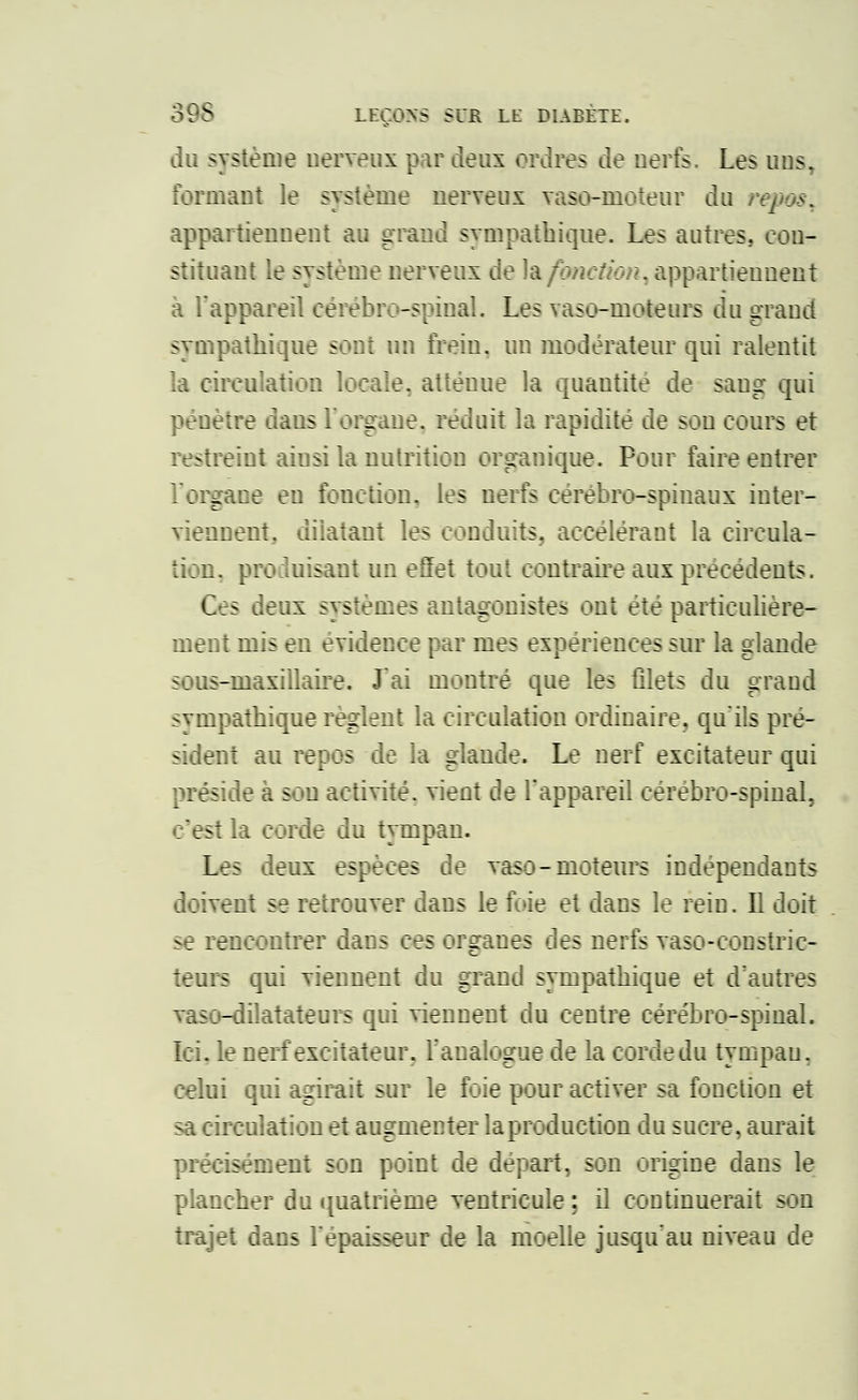 du système nerveux par deux ordres de nerfs. Les uns. formant le système nerveux vaso-moteur du appartiennent au grand sympathique. Les autres, con- stituant le système nerveux de la fonction, appartiennent a l'appareil cérébro-spinal. Les vaso-moteurs du grand sympathique sont un frein, un modérateur qui ralentit la circulation locale, atténue la quantité de sang qui pénètre daus l'organe, réduit la rapidité de son cours et restreint aiusi la nutrition organique. Pour faire entrer l'organe eu fonction, les nerfs cérébro-spinaux inter- viennent, dilatant les conduits, accélérant la circula- tion, produisant un effet tout contraire aux précédents. Ces deux systèmes antagonistes ont été particulière- ment mis en évidence par mes expériences sur la glande sous-maxillaire. J'ai montré que les filets du grand sympathique règlent la circulation ordinaire, qu'ils pré- sident au repos de la glande. Le nerf excitateur qui préside à sou activité, vient de l'appareil cérébro-spinal, s'est la corde du tympan. Les deux espèces de vaso-moteurs indépendants doivent se retrouver dans le foie et dans le rein. Il doit se rencontrer dans ces organes des nerfs vaso-constric- teurs qui viennent du grand sympathique et d'autres vaso-dilatateurs qui viennent du centre cérébro-spinal. Ici. le nerf excitateur, l'analogue de la corde du tympan, celui qui agirait sur le foie pour activer sa fonction et sa circulation et augmenter la production du sucre, aurait précisément son point de départ, son origine dans le plancher du quatrième ventricule : il continuerait son trajet dans l'épaisseur de la moelle jusqu'au niveau de