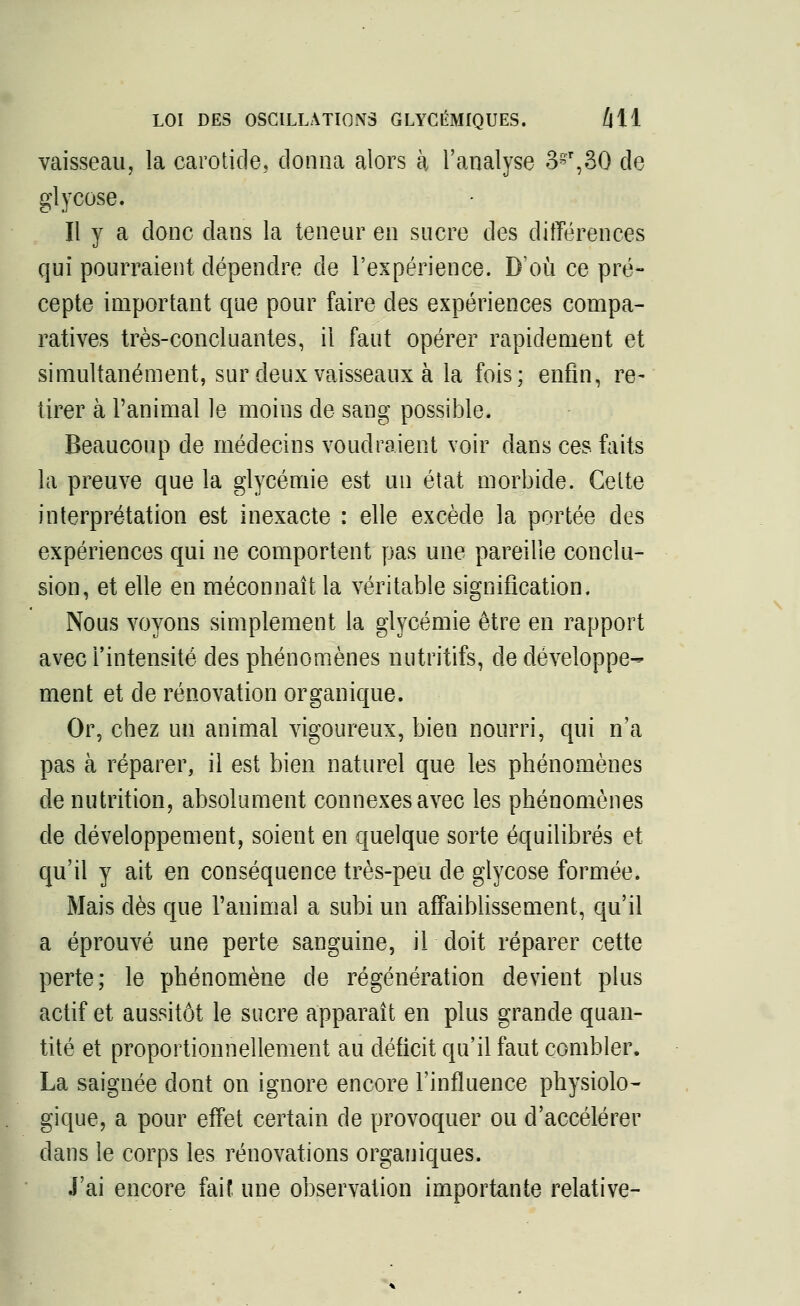 vaisseau, la carotide, donna alors à l'analyse 3s'r,30 de glycose. Il y a donc dans la teneur en sucre des différences qui pourraient dépendre de l'expérience. D'où ce pré- cepte important que pour faire des expériences compa- ratives très-concluantes, il faut opérer rapidement et simultanément, sur deux vaisseaux à la fois; enfin, re- tirer à l'animal le moins de sang possible. Beaucoup de médecins voudraient voir dans ces faits la preuve que la glycémie est un état morbide. Cette interprétation est inexacte : elle excède la portée des expériences qui ne comportent pas une pareille conclu- sion, et elle en méconnaît la véritable signification. Nous voyons simplement la glycémie être en rapport avec l'intensité des phénomènes nutritifs, de développe- ment et de rénovation organique. Or, chez un animal vigoureux, bien nourri, qui n'a pas à réparer, il est bien naturel que les phénomènes dénutrition, absolument connexes avec les phénomènes de développement, soient en quelque sorte équilibrés et qu'il y ait en conséquence très-peu de glycose formée. Mais dès que l'animal a subi un affaiblissement, qu'il a éprouvé une perte sanguine, il doit réparer cette perte; le phénomène de régénération devient plus actif et aussitôt le sucre apparaît en plus grande quan- tité et proportionnellement au déficit qu'il faut combler. La saignée dont on ignore encore l'influence physiolo- gique, a pour effet certain de provoquer ou d'accélérer dans le corps les rénovations organiques. J'ai encore faif une observation importante relative-
