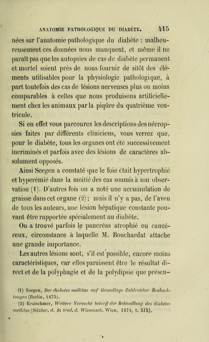 nées sur l'anatomie pathologique du diabète : malheu- reusement ces données nous manquent, et même il ne paraît pas que les autopsies de cas de diabète permanent et mortel soient près de nous fournir de sitôt des élé- ments utilisables pour la physiologie pathologique, à part toutefois des cas de lésions nerveuses plus ou moins comparables à celles que nous produisons artificielle- ment chez les animaux parla piqûre du quatrième ven- tricule. Si en effet vous parcourez les descriptions des nécrop- sies faites par différents cliniciens, vous verrez que, pour le diabète, tous les organes ont été successivement incriminés et parfois avec des lésions de caractères ab- ' solument opposés. Ainsi Seegen a constaté que le foie était hypertrophié et hyperémié dans la moitié des cas soumis à son obser- vation (1). D'autres fois on a noté une accumulation de graisse dans cet organe (!) ; mais il n'y a pas, de l'aveu de tous les auteurs, une lésion hépatique constante pou- vant être rapportée spécialement au diabète. On a trouvé parfois le pancréas atrophié ou cancé- reux, circonstance à laquelle M. Bouchardat attache une grande importance. Les autres lésions sont, s'il est possible, encore moins caractéristiques, car elles paraissent être le résultat di- rect et delà polyphagie et de la polydipsie queprésen- (1) Seegen, Ber diabètes mellitus avf Grundlage Zahlreieher Beabach* tungen (Berlin, 1875). (2) Kratschmer, Weitere Versuche betreff der Behandlung des diabètes mellitus {Sitzber, d. St trad.d. Wissensch* Wien, 1874, t. XIX).