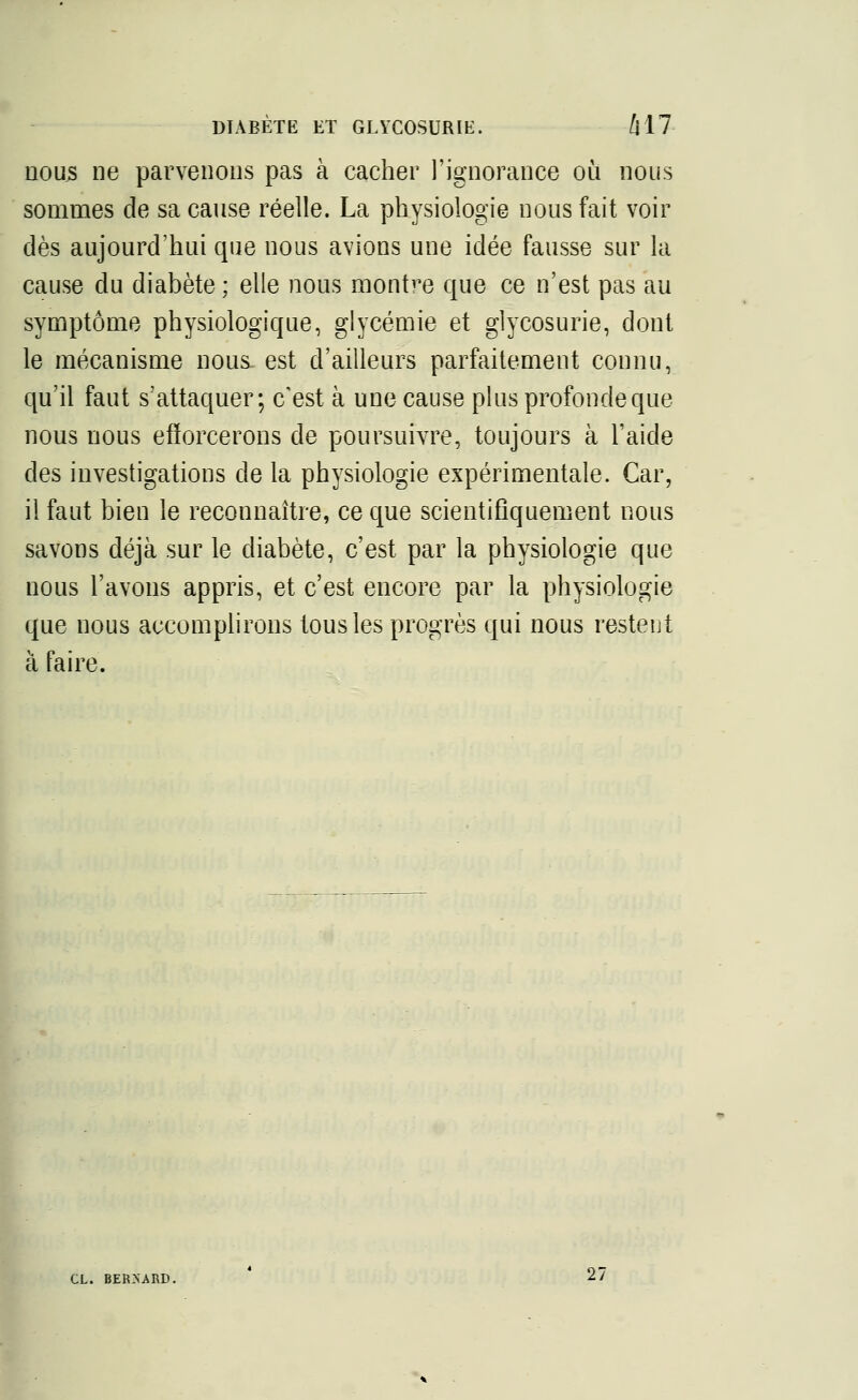 nous ne parvenons pas à cacher l'ignorance où nous sommes de sa cause réelle. La physiologie nous fait voir dès aujourd'hui que nous avions une idée fausse sur la cause du diabète; elle nous montre que ce n'est pas au symptôme physiologique, glycémie et glycosurie, dont le mécanisme nous- est d'ailleurs parfaitement connu, qu'il faut s'attaquer; c'est à une cause plus profonde que nous nous efforcerons de poursuivre, toujours à l'aide des investigations de la physiologie expérimentale. Car, il faut bien le reconnaître, ce que scientifiquement nous savons déjà sur le diabète, c'est par la physiologie que nous l'avons appris, et c'est encore par la physiologie que nous accomplirons tous les progrès qui nous restent à faire. CL. BERNARD. 27