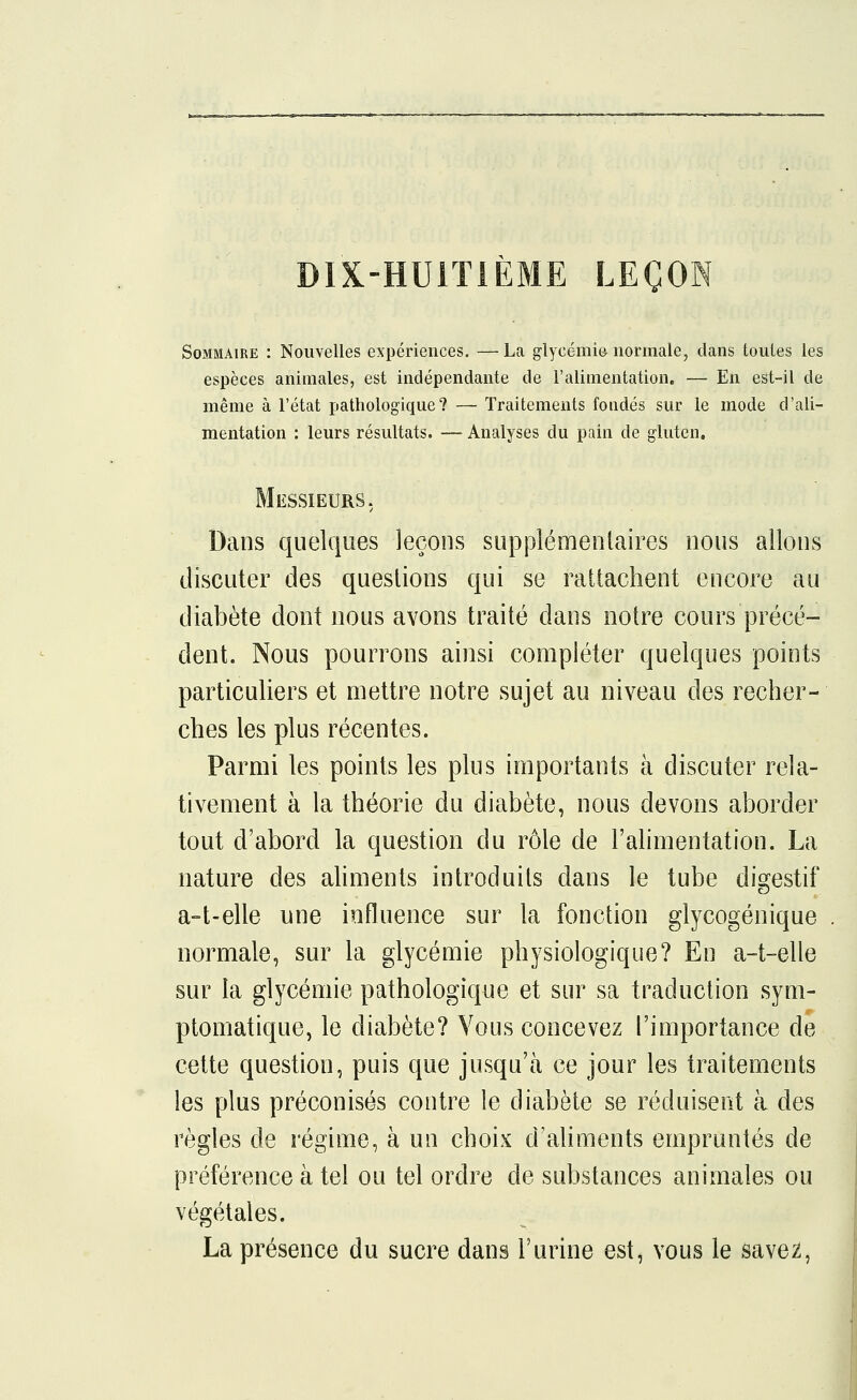 DIX-HUITIÈME LEÇON Sommaire : Nouvelles expériences. — La glycémie normale, dans toutes les espèces animales, est indépendante de l'alimentation. — En est-il de même à l'état pathologique? — Traitements fondés sur le mode d'ali- mentation : leurs résultats. — Analyses du pain de gluten. Messieurs. Dans quelques leçons supplémentaires nous allons discuter des questions qui se rattachent encore au diabète dont nous avons traité dans notre cours précé- dent. Nous pourrons ainsi compléter quelques points particuliers et mettre notre sujet au niveau des recher- ches les plus récentes. Parmi les points les plus importants à discuter rela- tivement à la théorie du diabète, nous devons aborder tout d'abord la question du rôle de l'alimentation. La nature des aliments introduits dans le tube digestif a-t-elle une influence sur la fonction glycogénique normale, sur la glycémie physiologique? En a-t-elle sur la glycémie pathologique et sur sa traduction sym- ptomatique, le diabète? Vous concevez l'importance de cette question, puis que jusqu'à ce jour les traitements les plus préconisés contre le diabète se réduisent à des règles de régime, à un choix d'aliments empruntés de préférence à tel ou tel ordre de substances animales ou végétales. La présence du sucre dans l'urine est, vous le savez,