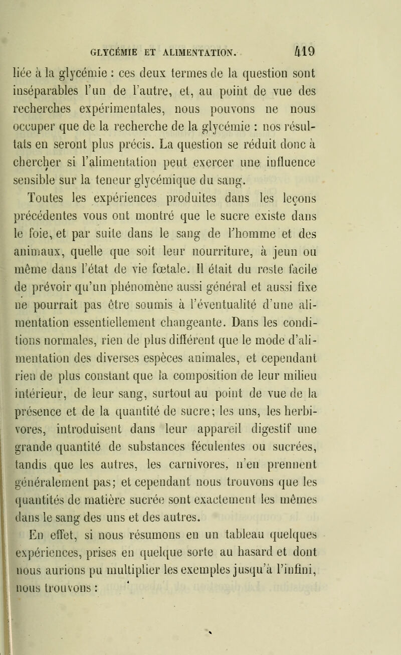 liée à la glycémie : ces deux termes de la question sont inséparables l'un de l'autre, et, au point de vue des recherches expérimentales, nous pouvons ne nous occuper que de la recherche de la glycémie : nos résul- tats en seront plus précis. La question se réduit donc à chercher si l'alimentation peut exercer une influence sensible sur la teneur glycémique du sang. Toutes les expériences produites dans les leçons précédentes vous ont montré que le sucre existe dans le foie, et par suite dans le sang de l'homme et des animaux, quelle que soit leur nourriture, à jeun ou même dans l'état de vie fœtale. îl était du rosle facile de prévoir qu'un phénomène aussi général et aussi fixe ne pourrait pas être soumis à l'éventualité d'une ali- mentation essentiellement changeante. Dans les condi- tions normales, rien de plus différent que le mode d'ali- mentation des diverses espèces animales, et cependant rien de plus constant que la composition de leur milieu intérieur, de leur sang, surtout au point de vue de la présence et de la quantité de sucre; les uns, les herbi- vores, introduisent dans leur appareil digestif une grande quantité de substances féculentes ou sucrées, tandis que les autres, les carnivores, n'en prennent généralement pas; et cependant nous trouvons que les quantités de matière sucrée sont exactement les mêmes dans le sang des uns et des autres. En effet, si nous résumons en un tableau quelques expériences, prises en quelque sorte au hasard et dont nous aurions pu multiplier les exemples jusqu'à l'infini, nous trouvons :