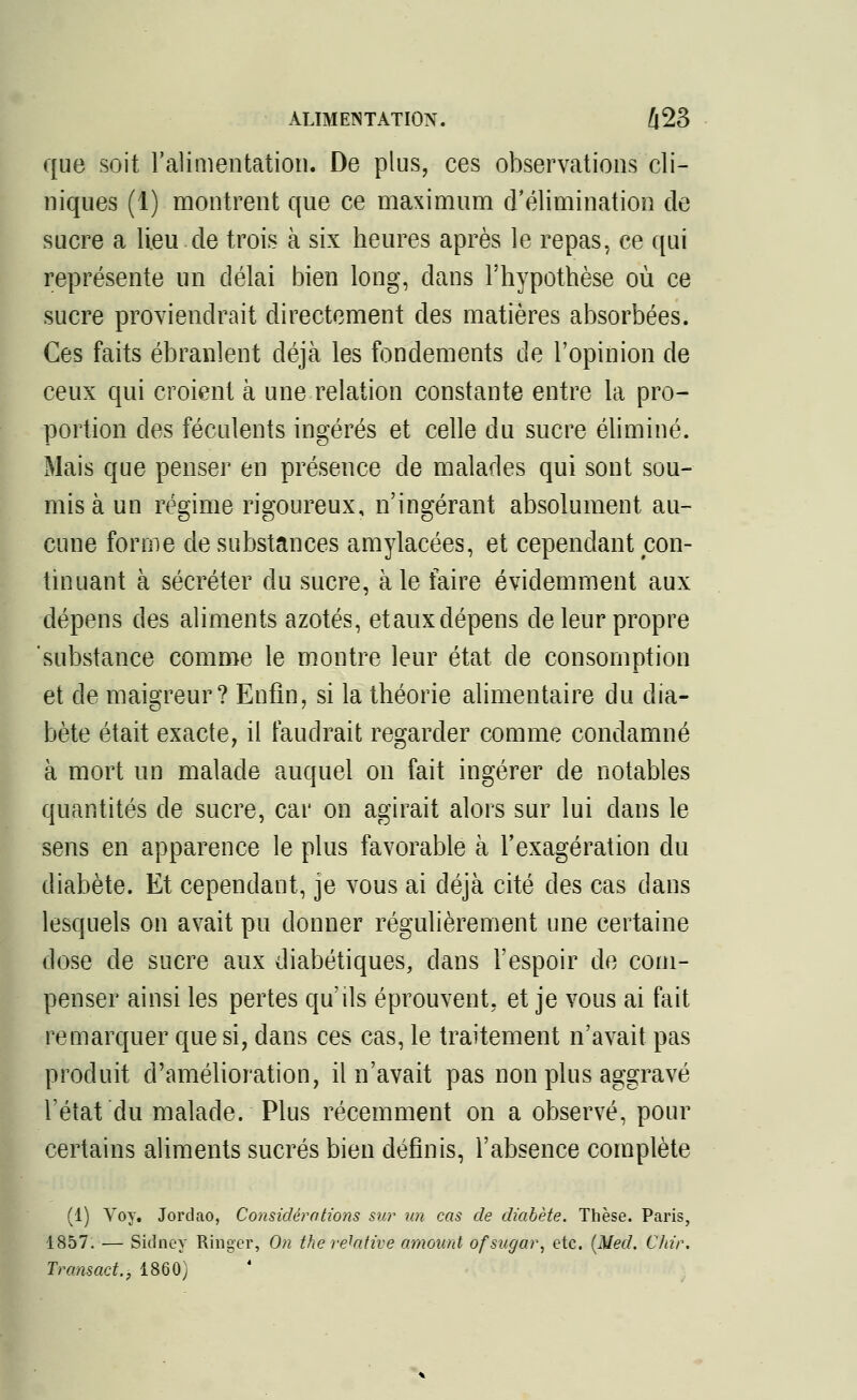 que soit l'alimentation. De plus, ces observations cli- niques (1) montrent que ce maximum d'élimination de sucre a lieu de trois à six heures après le repas, ce qui représente un délai bien long, dans l'hypothèse où ce sucre proviendrait directement des matières absorbées. Ces faits ébranlent déjà les fondements de l'opinion de ceux qui croient à une relation constante entre la pro- portion des féculents ingérés et celle du sucre éliminé. Mais que penser en présence de malades qui sont sou- mis à un régime rigoureux, n'ingérant absolument au- cune forme de substances amylacées, et cependant con- tinuant à sécréter du sucre, aie faire évidemment aux dépens des aliments azotés, etaux dépens de leur propre substance comme le montre leur état de consomption et de maigreur? Enfin, si la théorie alimentaire du dia- bète était exacte, il faudrait regarder comme condamné à mort un malade auquel on fait ingérer de notables quantités de sucre, car on agirait alors sur lui dans le sens en apparence le plus favorable à l'exagération du diabète. Et cependant, je vous ai déjà cité des cas dans lesquels on avait pu donner régulièrement une certaine dose de sucre aux diabétiques, dans l'espoir de com- penser ainsi les pertes qu'ils éprouvent, et je vous ai fait remarquer que si, dans ces cas, le traitement n'avait pas produit d'amélioration, il n'avait pas non plus aggravé l'état du malade. Plus récemment on a observé, pour certains aliments sucrés bien définis, l'absence complète (1) Voy. Jordao, Considérations sur un cas de diabète. Thèse. Paris, 1857. — Sidney Ringer, On the relative amount ofsicgar, etc. {Med. Chir. Transact., 1860)
