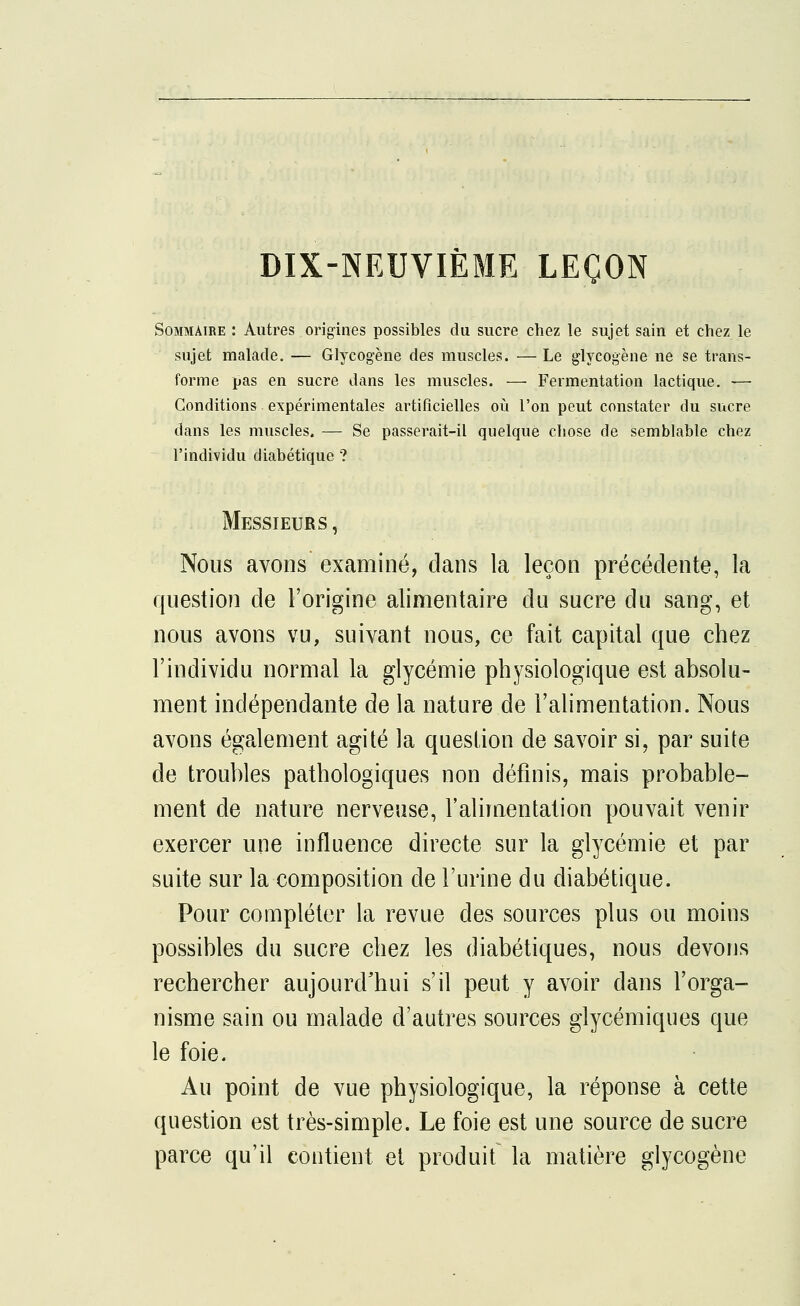 DIX-NEUVIÈME LEÇON Sommaire : Autres origines possibles du sucre chez le sujet sain et chez le sujet malade. — Glycogène des muscles. — Le glycogène ne se trans- forme pas en sucre dans les muscles. — Fermentation lactique. ■—• Conditions expérimentales artificielles où l'on peut constater du sucre dans les muscles. — Se passerait-il quelque chose de semblable chez l'individu diabétique ? Messieurs , Nous avons examiné, dans la leçon précédente, la question de l'origine alimentaire du sucre du sang, et nous avons vu, suivant nous, ce fait capital que chez l'individu normal la glycémie physiologique est absolu- ment indépendante de la nature de l'alimentation. Nous avons également agité la question de savoir si, par suite de troubles pathologiques non définis, mais probable- ment de nature nerveuse, l'alimentation pouvait venir exercer une influence directe sur la glycémie et par suite sur la composition de l'urine du diabétique. Pour compléter la revue des sources plus ou moins possibles du sucre chez les diabétiques, nous devons rechercher aujourd'hui s'il peut y avoir dans l'orga- nisme sain ou malade d'autres sources glycémiques que le foie. Au point de vue physiologique, la réponse à cette question est très-simple. Le foie est une source de sucre parce qu'il contient et produit la matière glycogène