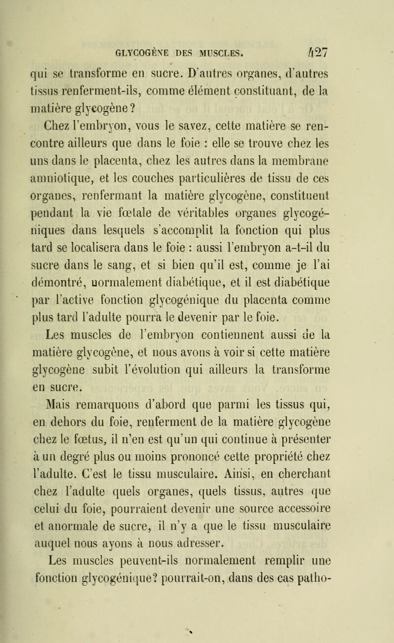 GLYCOGÈXE DES MUSCLES. /j27 qui se transforme en sucre. D'autres organes, d'autres tissus renferment-ils, comme élément constituant, de la matière glycogène? Chez l'embryon, vous le savez, cette matière se ren- contre ailleurs que clans le foie : elle se trouve chez les uns dans le placenta, chez les autres dans la membrane amniotique, et les couches particulières de tissu de ces organes, renfermant la matière glycogène, constituent pendant la vie fœtale de véritables organes glyeogé- niques dans lesquels s'accomplit la fonction qui plus tard se localisera dans le foie : aussi l'embryon a-t-il du sucre dans le sang, et si bien qu'il est, comme je l'ai démontré, normalement diabétique, et il est diabétique par l'active fonction glycogénique du placenta comme plus tard l'adulte pourra le devenir par le foie. Les muscles de l'embryon contiennent aussi de la matière glycogène, et nous avons à voir si cette matière glycogène subit l'évolution qui ailleurs la transforme en sucre. Mais remarquons d'abord que parmi les tissus qui, en dehors du foie, renferment de la matière glycogène chez le fœtus, il n'en est qu'un qui continue à présenter à un degré plus ou moins prononcé cette propriété chez l'adulte. C'est le tissu musculaire. Ainsi, en cherchant chez l'adulte quels organes, quels tissus, autres que celui du foie, pourraient devenir une source accessoire et anormale de sucre, il n'y a que le tissu musculaire auquel nous ayons à nous adresser. Les muscles peuvent-ils normalement remplir une fonction glycogénique? pourrait-on, dans des cas patho-