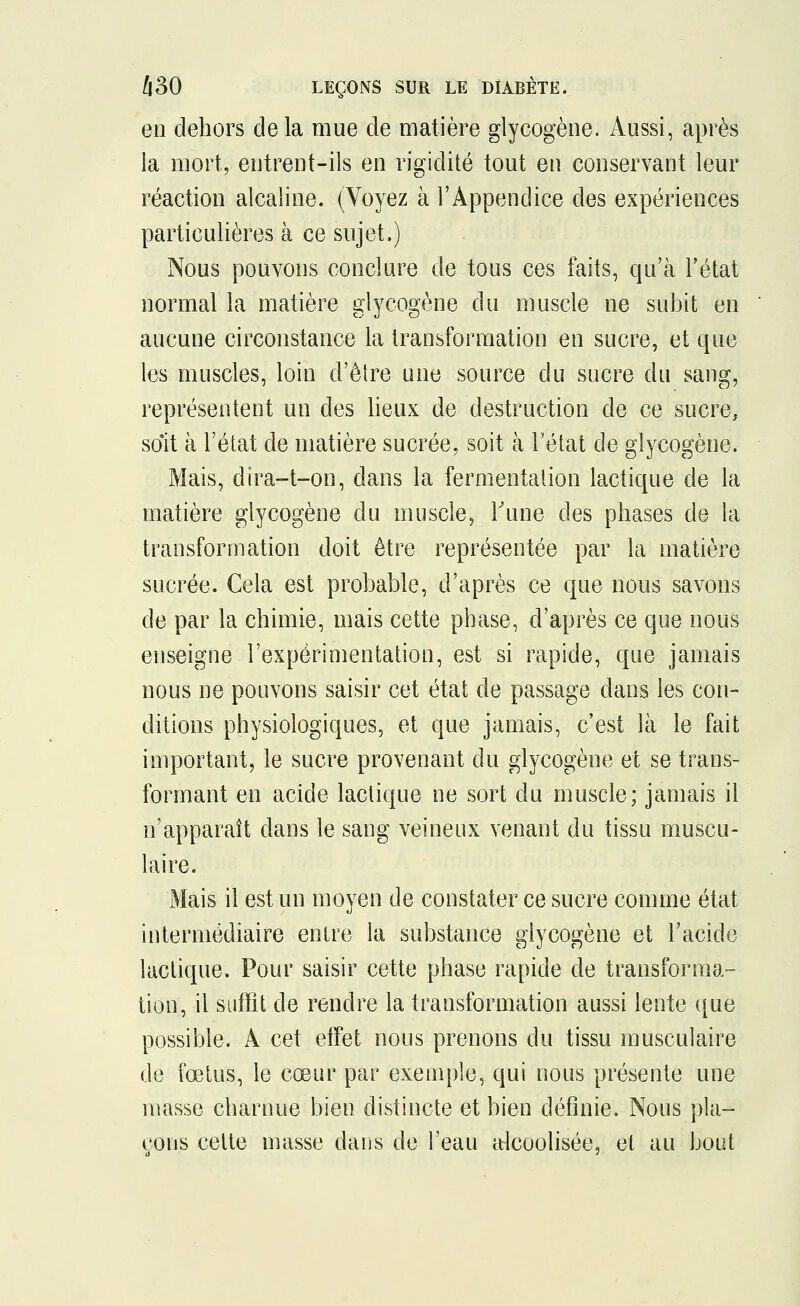en dehors delà mue de matière glycogène. Aussi, après la mort, entrent-ils en rigidité tout en conservant leur réaction alcaline. (Voyez à l'Appendice des expériences particulières à ce sujet,) Nous pouvons conclure de tous ces faits, qu'à l'état normal la matière glycogène du muscle ne subit en aucune circonstance la transformation en sucre, et que les muscles, loin d'être une source du sucre du sang, représentent un des lieux de destruction de ce sucre, soit à l'état de matière sucrée, soit à l'état de glycogène. Mais, dira-t-on, dans la fermentation lactique de la matière glycogène du muscle, Tune des phases de la transformation doit être représentée par la matière sucrée. Cela est probable, d'après ce que nous savons de par la chimie, mais cette phase, d'après ce que nous enseigne l'expérimentation, est si rapide, que jamais nous ne pouvons saisir cet état de passage dans les con- ditions physiologiques, et que jamais, c'est là le fait important, le sucre provenant du glycogène et se trans- formant en acide lactique ne sort du muscle; jamais il n'apparaît dans le sang veineux venant du tissu muscu- laire. Mais il est un moyen de constater ce sucre comme état intermédiaire entre la substance glycogène et l'acide lactique. Pour saisir cette phase rapide de transforma- tion, il suffit de rendre la transformation aussi lente que possible. A cet effet nous prenons du tissu musculaire de fœtus, le cœur par exemple, qui nous présente une masse charnue bien distincte et bien définie. Nous pla- çons cette masse dans de l'eau alcoolisée, et au bout