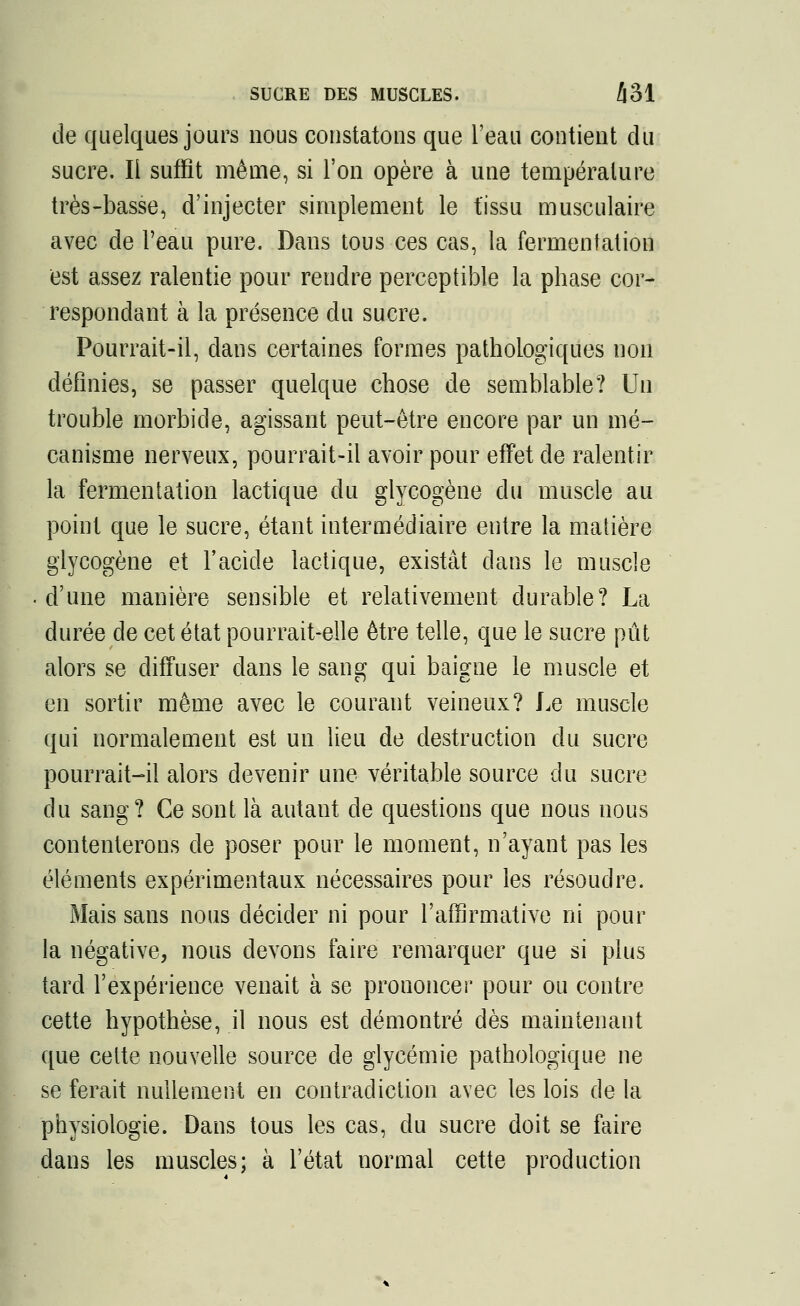 SUCRE DES MUSCLES. Zj31 de quelques jours nous constatons que l'eau contient du sucre. Ii suffit même, si l'on opère à une température très-basse, d'injecter simplement le tissu musculaire avec de l'eau pure. Dans tous ces cas, la fermentation est assez ralentie pour rendre perceptible la phase cor- respondant à la présence du sucre. Pourrait-il, dans certaines formes pathologiques non définies, se passer quelque chose de semblable? Un trouble morbide, agissant peut-être encore par un mé- canisme nerveux, pourrait-il avoir pour effet de ralentir la fermentation lactique du glycogène du muscle au point que le sucre, étant intermédiaire entre la matière glycogène et l'acide lactique, existât dans le muscle d'une manière sensible et relativement durable? La durée de cet état pourrait-elle être telle, que le sucre pût alors se diffuser dans le sang qui baigne le muscle et en sortir même avec le courant veineux? Le muscle qui normalement est un lieu de destruction du sucre pourrait-il alors devenir une véritable source du sucre du sang? Ce sont là autant de questions que nous nous contenterons de poser pour le moment, n'ayant pas les éléments expérimentaux nécessaires pour les résoudre. Mais sans nous décider ni pour l'affirmative ni pour la négative, nous devons faire remarquer que si plus tard l'expérience venait à se prononcer pour ou contre cette hypothèse, il nous est démontré dès maintenant que cette nouvelle source de glycémie pathologique ne se ferait nullement en contradiction avec les lois de la physiologie. Dans tous les cas, du sucre doit se faire dans les muscles; à l'état normal cette production
