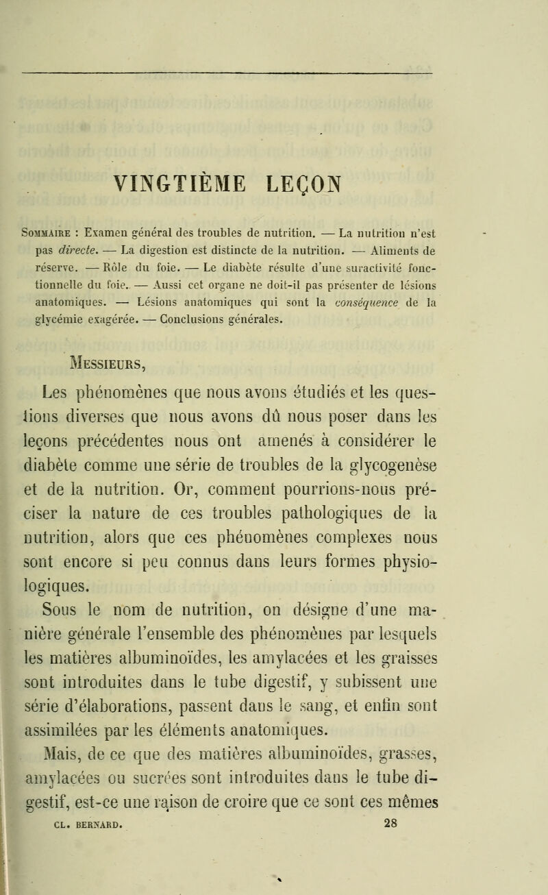 VINGTIÈME LEÇON Sommaire : Examen général des troubles de nutrition. — La nutrition n'est pas directe. — La digestion est distincte de la nutrition. — Aliments de réserve. —Rôle du foie. — Le diabète résulte d'une suractivité fonc- tionnelle du foie. — Aussi cet organe ne doit-il pas présenter de lésions anatomiques. — Lésions anatomiques qui sont la conséquence de la glycémie exagérée. — Conclusions générales. Messieurs, Les phénomènes que nous avons étudiés et les ques- tions diverses que nous avons dû nous poser dans les ieçons précédentes nous ont amenés à considérer le diabète comme une série de troubles de la glycogenèse et de la nutrition. Or, comment pourrions-nous pré- ciser la nature de ces troubles pathologiques de la nutrition, alors que ces phénomènes complexes nous sont encore si peu connus dans leurs formes physio- logiques. Sous le nom de nutrition, on désigne d'une ma- nière générale l'ensemble des phénomènes par lesquels les matières albuminoïdes, les amylacées et les graisses sont introduites dans le tube digestif, y subissent une série d'élaborations, passent dans le sang, et enfin sont assimilées par les éléments anatomiques. Mais, de ce que des matières albuminoïdes, grasses, amylacées ou sucrées sont introduites dans le tube di- gestif, est-ce une raison de croire que ce sont ces mêmes CL. BERNARD. 28