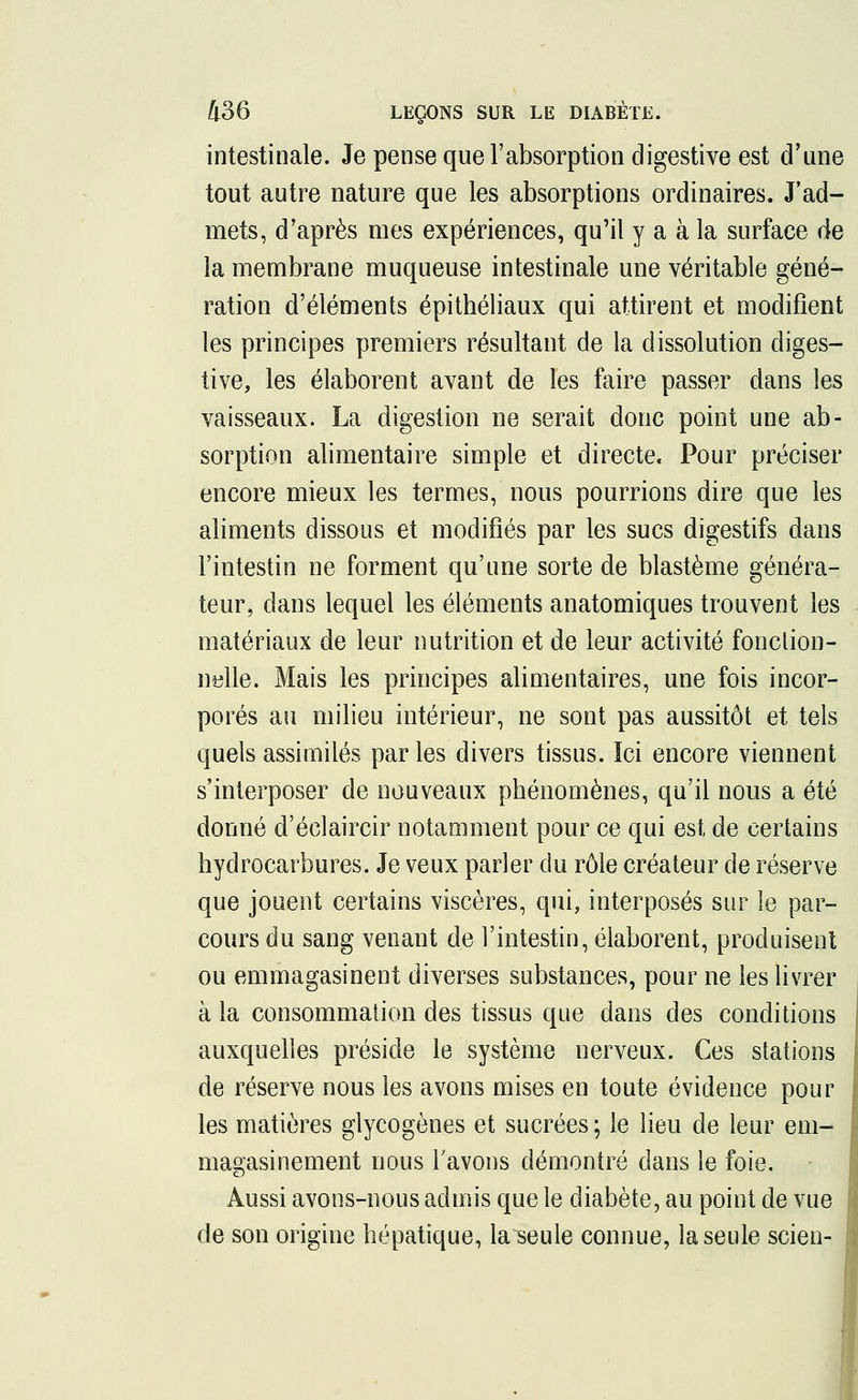 intestinale. Je pense que l'absorption digestive est d'une tout autre nature que les absorptions ordinaires. J'ad- mets, d'après mes expériences, qu'il y a à la surface de la membrane muqueuse intestinale une véritable géné- ration d'éléments épithéliaux qui attirent et modifient les principes premiers résultant de la dissolution diges- tive, les élaborent avant de les faire passer dans les vaisseaux. La digestion ne serait donc point une ab- sorption alimentaire simple et directe. Pour préciser encore mieux les termes, nous pourrions dire que les aliments dissous et modifiés par les sucs digestifs dans l'intestin ne forment qu'une sorte de blastème généra- teur, dans lequel les éléments anatomiques trouvent les matériaux de leur nutrition et de leur activité fonction- nelle. Mais les principes alimentaires, une fois incor- porés au milieu intérieur, ne sont pas aussitôt et tels quels assimilés parles divers tissus. ïci encore viennent s'interposer de nouveaux phénomènes, qu'il nous a été donné d'éclaircir notamment pour ce qui est de certains hydrocarbures. Je veux parler du rôle créateur de réserve que jouent certains viscères, qui, interposés sur le par- cours du sang venant de l'intestin, élaborent, produisent ou emmagasinent diverses substances, pour ne les livrer à la consommation des tissus que dans des conditions auxquelles préside le système nerveux. Ces stations de réserve nous les avons mises en toute évidence pour les matières glycogènes et sucrées ; le lieu de leur em- magasinement nous Y avons démontré dans le foie. Aussi avons-nous admis que le diabète, au point de vue de son origine hépatique, la^seule connue, la seule scien-
