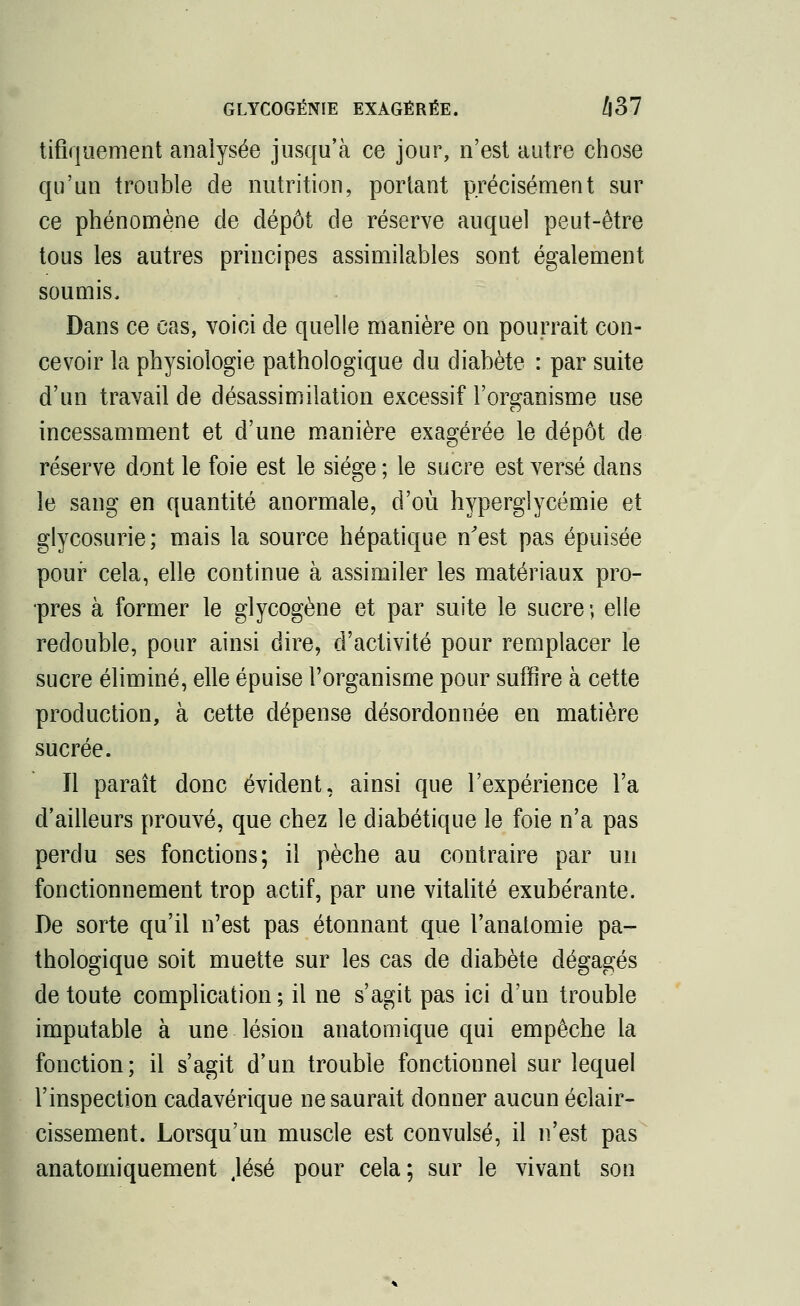 GLYCOGÉNIE EXAGÉRÉE. Û37 tifiquement analysée jusqu'à ce jour, n'est autre chose qu'un trouble de nutrition, portant précisément sur ce phénomène de dépôt de réserve auquel peut-être tous les autres principes assimilables sont également soumis. Dans ce cas, voici de quelle manière on pourrait con- cevoir la physiologie pathologique du diabète : par suite d'un travail de désassimilation excessif l'organisme use incessamment et d'une manière exagérée le dépôt de réserve dont le foie est le siège ; le sucre est versé clans le sang en quantité anormale, d'où hyperglycémie et glycosurie; mais la source hépatique n'est pas épuisée pour cela, elle continue à assimiler les matériaux pro- pres à former le glycogène et par suite le sucre; elle redouble, pour ainsi dire, d'activité pour remplacer le sucre éliminé, elle épuise l'organisme pour suffire à cette production, à cette dépense désordonnée en matière sucrée. Jl paraît donc évident, ainsi que l'expérience l'a d'ailleurs prouvé, que chez le diabétique le foie n'a pas perdu ses fonctions; il pèche au contraire par un fonctionnement trop actif, par une vitalité exubérante. De sorte qu'il n'est pas étonnant que l'anatomie pa- thologique soit muette sur les cas de diabète dégagés de toute complication; il ne s'agit pas ici d'un trouble imputable à une lésion anatomique qui empêche la fonction; il s'agit d'un trouble fonctionnel sur lequel l'inspection cadavérique ne saurait donner aucun éclair- cissement. Lorsqu'un muscle est convulsé, il n'est pas anatomiquement Jésé pour cela; sur le vivant son