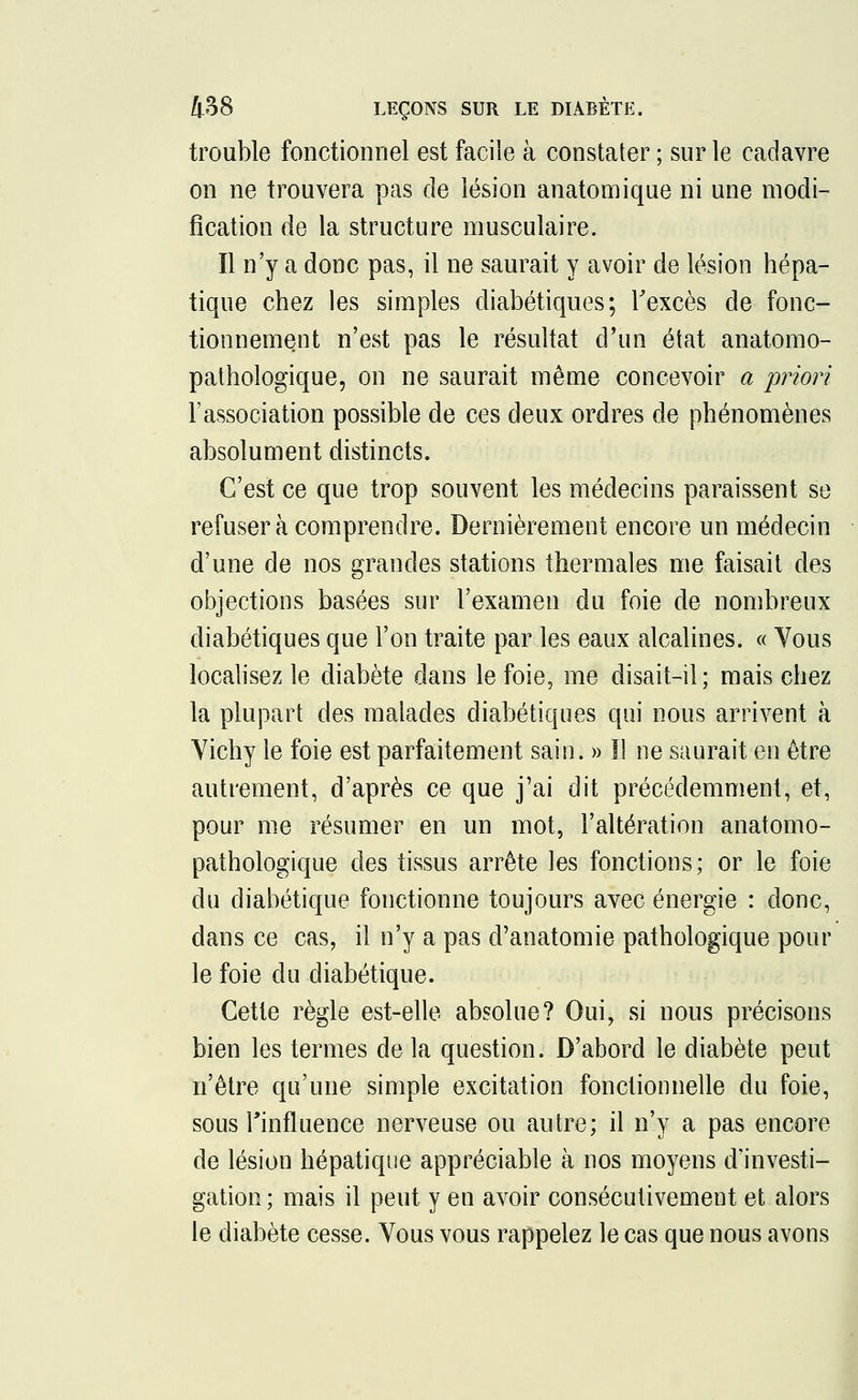 trouble fonctionnel est facile à constater ; sur le cadavre on ne trouvera pas de lésion anatomique ni une modi- fication de la structure musculaire. Il n'y a donc pas, il ne saurait y avoir de lésion hépa- tique chez les simples diabétiques; l'excès de fonc- tionnement n'est pas le résultat d'un état anatomo- pathologique, on ne saurait même concevoir a priori l'association possible de ces deux ordres de phénomènes absolument distincts. C'est ce que trop souvent les médecins paraissent se refuser à comprendre. Dernièrement encore un médecin d'une de nos grandes stations thermales me faisait des objections basées sur l'examen du foie de nombreux diabétiques que l'on traite par les eaux alcalines. « Vous localisez le diabète clans le foie, me disait-il; mais chez la plupart des malades diabétiques qui nous arrivent à Vichy le foie est parfaitement sain. » Il ne saurait en être autrement, d'après ce que j'ai dit précédemment, et, pour me résumer en un mot, l'altération anatomo- pathologique des tissus arrête les fonctions; or le foie du diabétique fonctionne toujours avec énergie : donc, dans ce cas, il n'y a pas d'anatomie pathologique pour le foie du diabétique. Cette règle est-elle absolue? Oui, si nous précisons bien les termes de la question. D'abord le diabète peut n'être qu'une simple excitation fonctionnelle du foie, sous l'influence nerveuse ou autre; il n'y a pas encore de lésion hépatique appréciable à nos moyens d'investi- gation ; mais il peut y en avoir consécutivement et alors le diabète cesse. Vous vous rappelez le cas que nous avons
