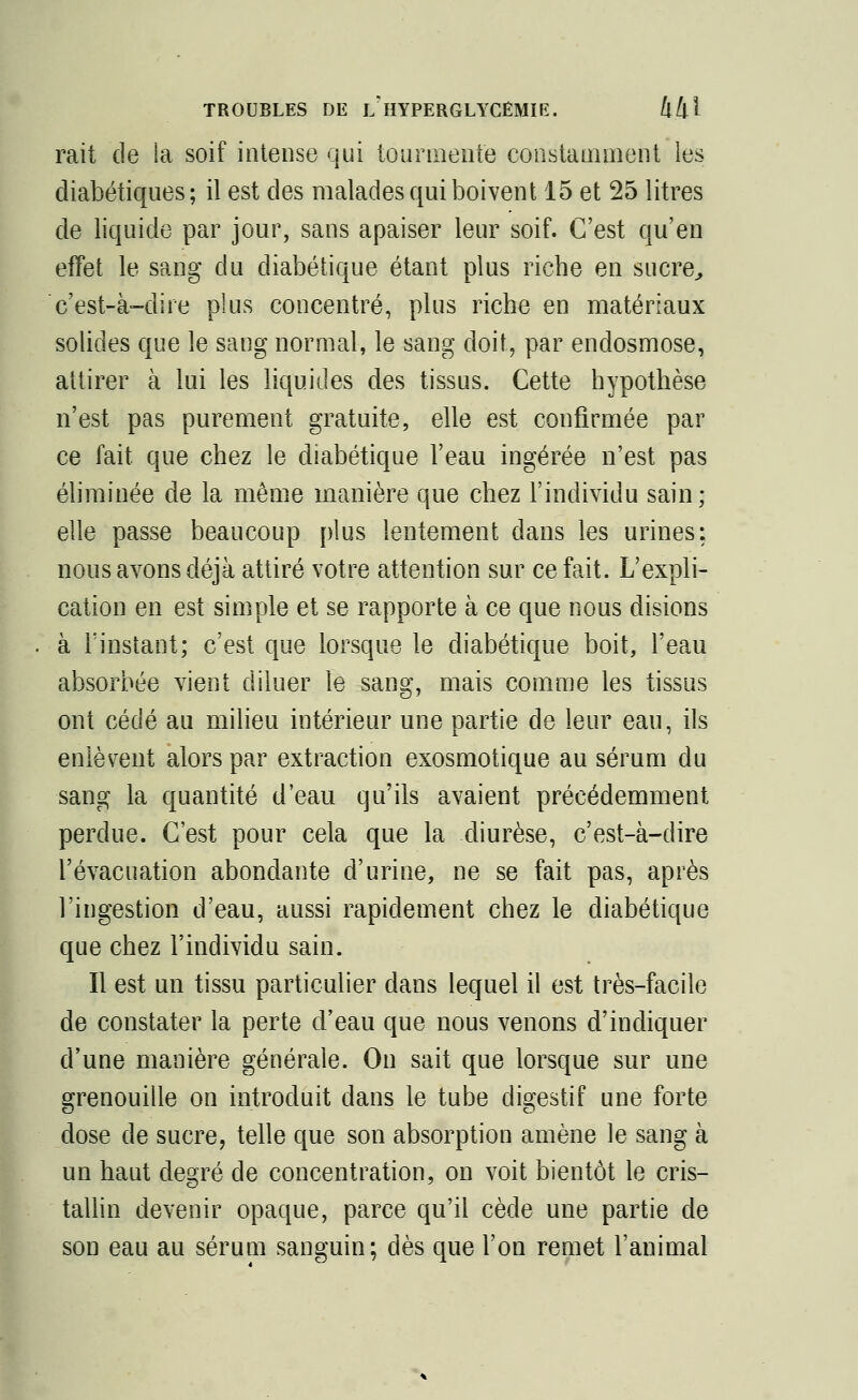 rait de la soif intense qui tourmente constamment les diabétiques; il est des malades qui boivent 15 et 25 litres de liquide par jour, sans apaiser leur soif. C'est qu'en effet le sang du diabétique étant plus riche en sucre, c'est-à-dire plus concentré, plus riche en matériaux solides que le sang normal, le sang doit, par endosmose, attirer à lui les liquides des tissus. Cette hypothèse n'est pas purement gratuite, elle est confirmée par ce fait, que chez le diabétique l'eau ingérée n'est pas éliminée de la même manière que chez l'individu sain; elle passe beaucoup plus lentement dans les urines: nous avons déjà attiré votre attention sur ce fait. L'expli- cation en est simple et se rapporte à ce que nous disions à l'instant; c'est que lorsque le diabétique boit, l'eau absorbée vient diluer le sang, mais comme les tissus ont cédé au milieu intérieur une partie de leur eau, ils enlèvent alors par extraction exosmotique au sérum du sang la quantité d'eau qu'ils avaient précédemment perdue. C'est pour cela que la diurèse, c'est-à-dire l'évacuation abondante d'urine, ne se fait pas, après l'ingestion d'eau, aussi rapidement chez le diabétique que chez l'individu sain. Il est un tissu particulier dans lequel il est très-facile de constater la perte d'eau que nous venons d'indiquer d'une manière générale. On sait que lorsque sur une grenouille on introduit dans le tube digestif une forte dose de sucre, telle que son absorption amène le sang à un haut degré de concentration, on voit bientôt le cris- tallin devenir opaque, parce qu'il cède une partie de son eau au sérum sanguin; dès que l'on remet l'animal