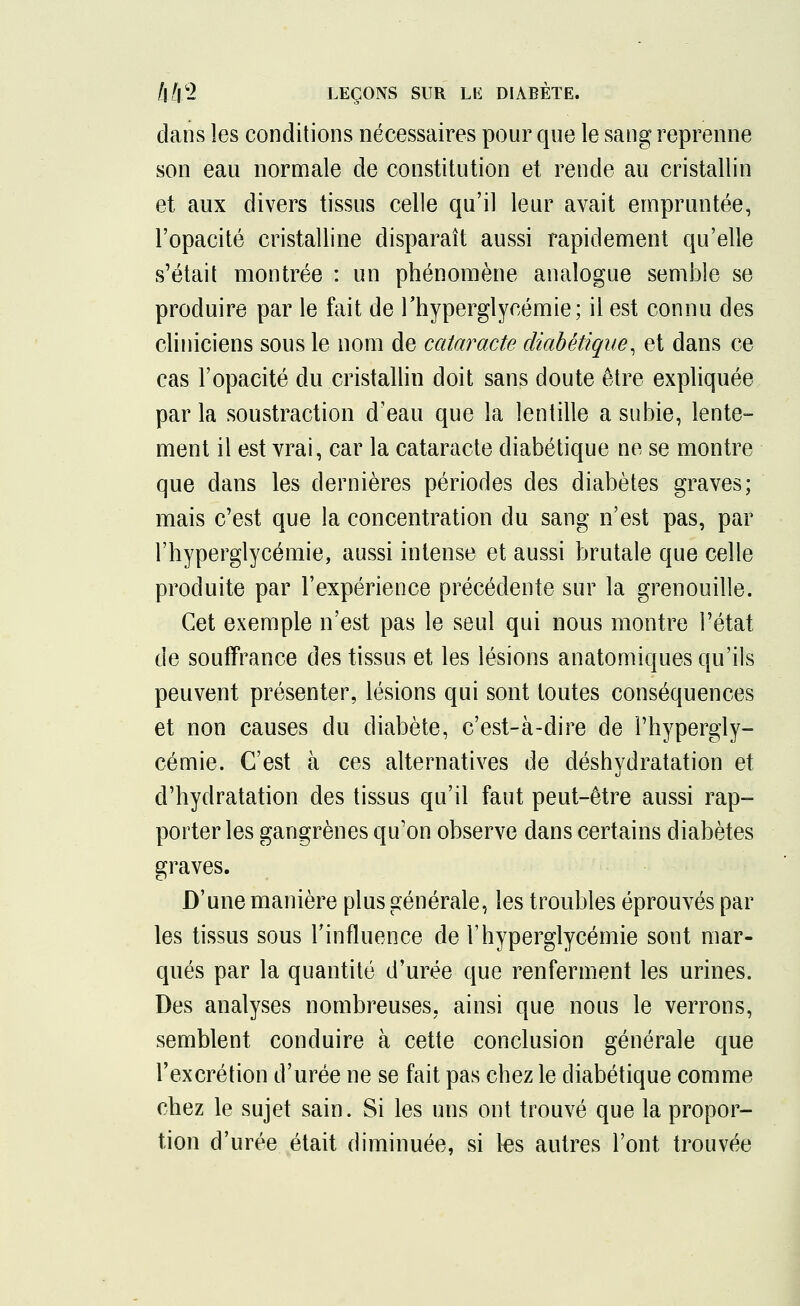 clans les conditions nécessaires pour que le sang reprenne son eau normale de constitution et rende au cristallin et aux divers tissus celle qu'il leur avait empruntée, l'opacité cristalline disparaît aussi rapidement qu'elle s'était montrée : un phénomène analogue semble se produire par le fait de l'hyperglycémie; il est connu des cliniciens sous le nom de cataracte diabétique, et dans ce cas l'opacité du cristallin doit sans doute être expliquée par la soustraction d'eau que la lentille a subie, lente- ment il est vrai, car la cataracte diabétique ne se montre que dans les dernières périodes des diabètes graves; mais c'est que la concentration du sang n'est pas, par l'hyperglycémie, aussi intense et aussi brutale que celle produite par l'expérience précédente sur la grenouille. Cet exemple n'est pas le seul qui nous montre l'état de souffrance des tissus et les lésions anatomiques qu'ils peuvent présenter, lésions qui sont toutes conséquences et non causes du diabète, c'est-à-dire de l'hypergly- cémie. C'est à ces alternatives de déshydratation et d'hydratation des tissus qu'il faut peut-être aussi rap- porter les gangrènes qu'on observe dans certains diabètes graves. D'une manière plus générale, les troubles éprouvés par les tissus sous l'influence de l'hyperglycémie sont mar- qués par la quantité d'urée que renferment les urines. Des analyses nombreuses, ainsi que nous le verrons, semblent conduire à cette conclusion générale que l'excrétion d'urée ne se fait pas chez le diabétique comme chez le sujet sain. Si les uns ont trouvé que la propor- tion d'urée était diminuée, si les autres l'ont trouvée
