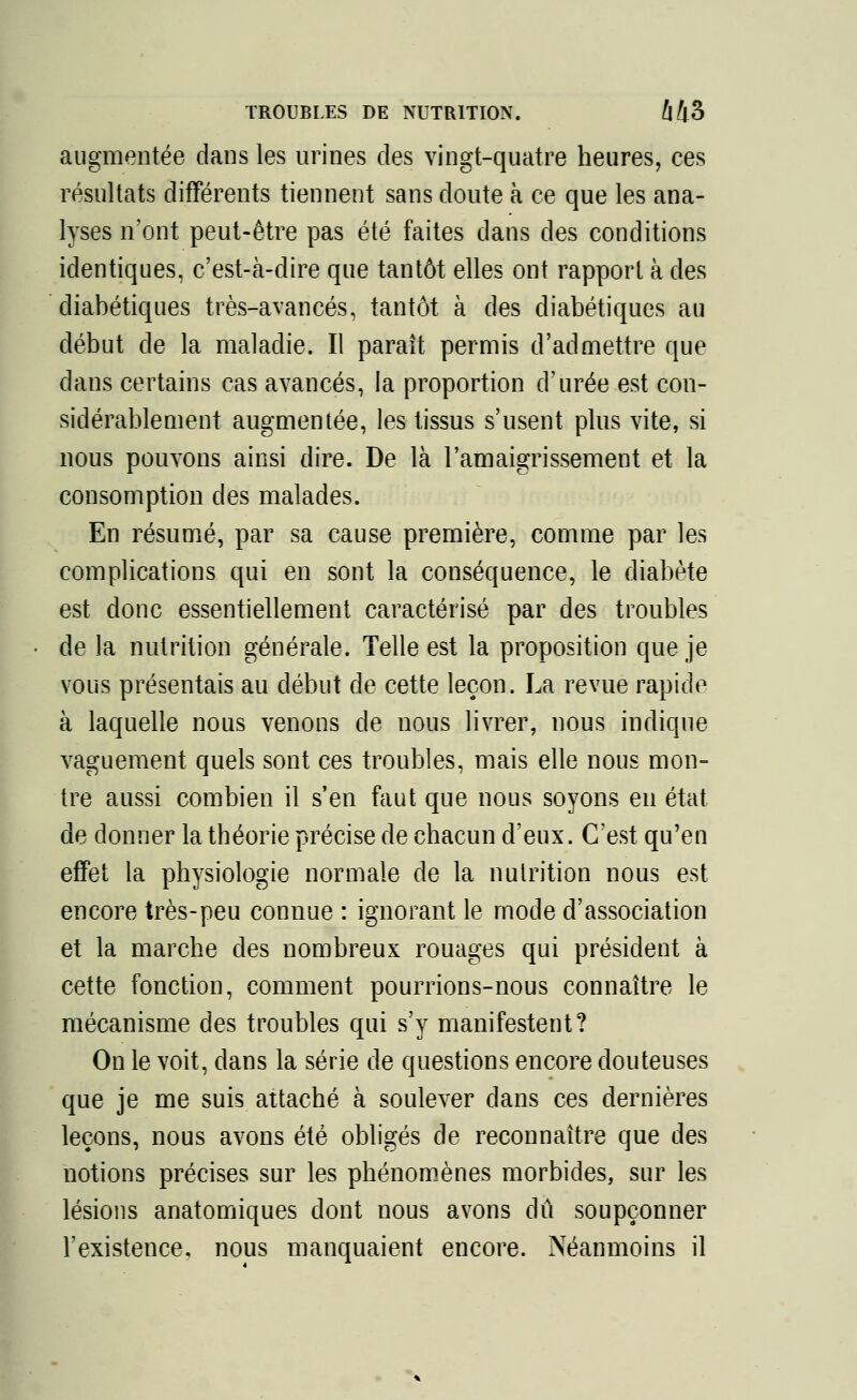 TROUBLES DE NUTRITION. Û43 augmentée dans les urines des vingt-quatre heures, ces résultats différents tiennent sans doute à ce que les ana- lyses n'ont peut-être pas été faites dans des conditions identiques, c'est-à-dire que tantôt elles ont rapport à des diabétiques très-avancés, tantôt à des diabétiques au début de la maladie. Il paraît permis d'admettre que dans certains cas avancés, la proportion d'urée est con- sidérablement augmentée, les tissus s'usent plus vite, si nous pouvons ainsi dire. De là l'amaigrissement et la consomption des malades. En résumé, par sa cause première, comme par les complications qui en sont la conséquence, le diabète est donc essentiellement caractérisé par des troubles de la nutrition générale. Telle est la proposition que je vous présentais au début de cette leçon. La revue rapide à laquelle nous venons de nous livrer, nous indique vaguement quels sont ces troubles, mais elle nous mon- tre aussi combien il s'en faut que nous soyons en état de donner la théorie précise de chacun d'eux. C'est qu'en effet la physiologie normale de la nutrition nous est encore très-peu connue : ignorant le mode d'association et la marche des nombreux rouages qui président à cette fonction, comment pourrions-nous connaître le mécanisme des troubles qui s'y manifestent? On le voit, dans la série de questions encore douteuses que je me suis attaché à soulever dans ces dernières leçons, nous avons été obligés de reconnaître que des notions précises sur les phénomènes morbides, sur les lésions anatomiques dont nous avons dû soupçonner l'existence, nous manquaient encore. Néanmoins il