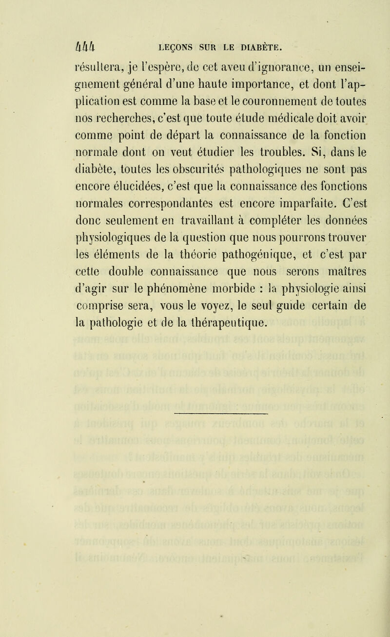 résultera, je l'espère, de cet aveu d'ignorance, un ensei- gnement général d'une haute importance, et dont l'ap- plication est comme la base et le couronnement de toutes nos recherches, c'est que toute étude médicale doit avoir comme point de départ la connaissance de la fonction normale dont on veut étudier les troubles. Si, dans le diabète, toutes les obscurités pathologiques ne sont pas encore élucidées, c'est que la connaissance des fonctions normales correspondantes est encore imparfaite. C'est donc seulement en travaillant à compléter les données physiologiques de la question que nous pourrons trouver les éléments de la théorie pathogénique, et c'est par cette double connaissance que nous serons maîtres d'agir sur le phénomène morbide : la physiologie ainsi comprise sera, vous le voyez, le seul guide certain de la pathologie et de la thérapeutique.