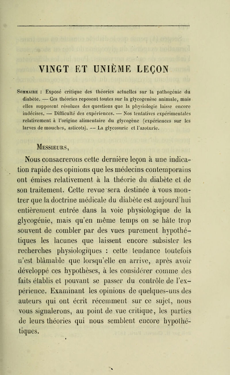 VINGT ET UNIÈME LEÇON Sommaire : Exposé critique des théories actuelles sur la pathogénie du diabète. — Ces théories reposent toutes sur la glycogenèse animale, mais elles supposent résolues des questions que la physiologie laisse encore indécises. — Difficulté des expériences. — Nos tentatives expérimentales relativement à l'origine alimentaire du glycogène (expériences sur les larves de mouches, asticots). — La glycosurie et l'azoturie. Messieurs, Nous consacrerons cette dernière leçon aune indica- tion rapide des opinions que les médecins contemporains ont émises relativement à la théorie du diabète et de son traitement. Cette revue sera destinée à vous mon- trer que la doctrine médicale du diabète est aujourd'hui entièrement entrée dans la voie physiologique de la glycogénie, mais qu'en même temps on se hâte trop souvent de combler par des vues purement hypothé- tiques les lacunes que laissent encore subsister les recherches physiologiques : cette tendance toutefois n'est blâmable que lorsqu'elle en arrive, après avoir développé ces hypothèses, à les considérer comme des faits établis et pouvant se passer du contrôle de l'ex- périence. Examinant les opinions de quelques-uns des auteurs qui ont écrit récemment sur ce sujet, nous vous signalerons, au point de vue critique, les parties de leurs théories qui nous semblent encore hypothé- tiques.