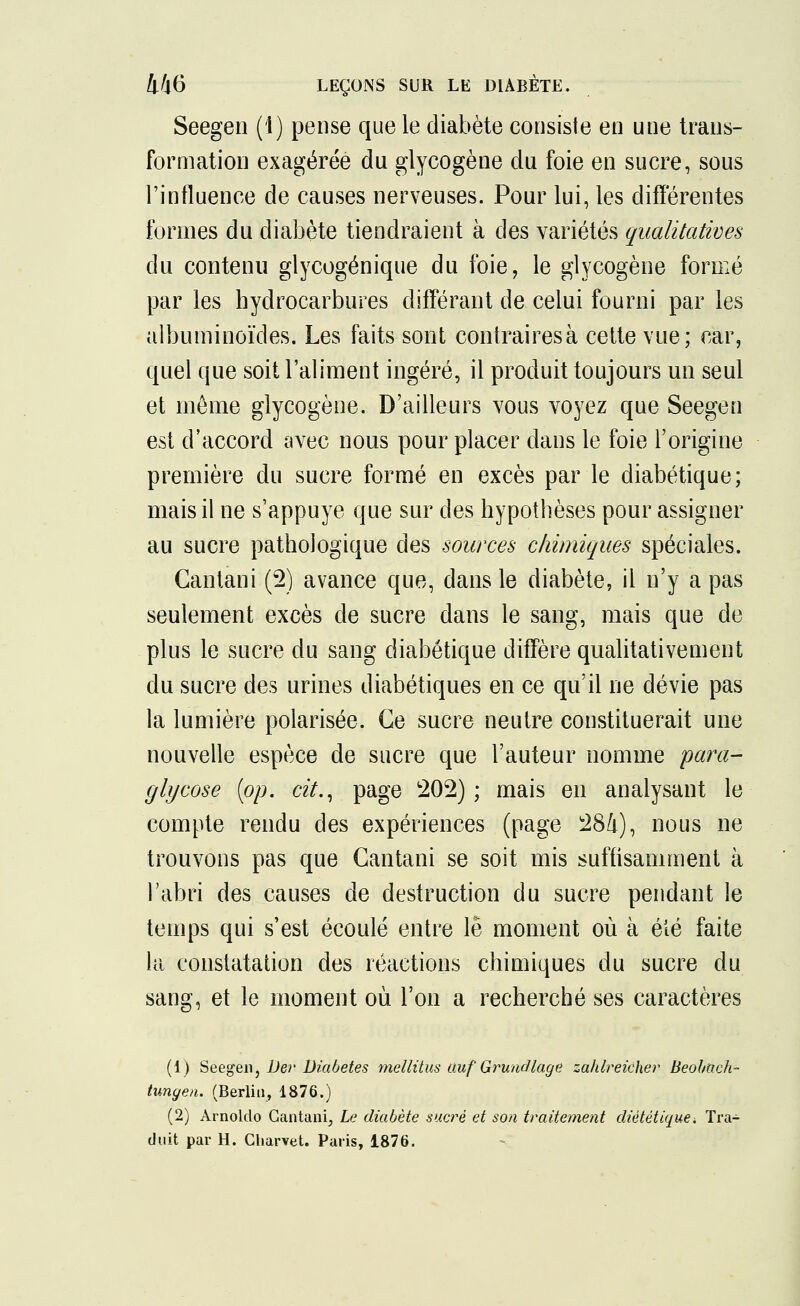 Seegen (i) pense que le diabète consiste en une trans- formation exagérée du glycogène du foie en sucre, sous l'influence de causes nerveuses. Pour lui, les différentes formes du diabète tiendraient à des variétés qualitatives du contenu glycogénique du foie, le glycogène formé par les hydrocarbures différant de celui fourni par les albuminoïdes. Les faits sont contraires à cette vue; car, quel que soit l'aliment ingéré, il produit toujours un seul et môme glycogène. D'ailleurs vous voyez que Seegen est d'accord avec nous pour placer dans le foie l'origine première du sucre formé en excès par le diabétique; mais il ne s'appuye que sur des hypothèses pour assigner au sucre pathologique des sources chimiques spéciales. Cantani (2) avance que, dans le diabète, il n'y a pas seulement excès de sucre dans le sang, mais que de plus le sucre du sang diabétique diffère qualitativement du sucre des urines diabétiques en ce qu'il ne dévie pas la lumière polarisée. Ce sucre neutre constituerait une nouvelle espèce de sucre que l'auteur nomme para- glycose [op. cit., page 202) ; mais en analysant le compte rendu des expériences (page 284), nous ne trouvons pas que Cantani se soit mis suffisamment à l'abri des causes de destruction du sucre pendant le temps qui s'est écoulé entre le moment où à été faite la constatation des réactions chimiques du sucre du san^, et le moment où. l'on a recherché ses caractères (1) Seegen, Der Diabètes mellitus auf Grundlage zahlreicher Beobach- tungen. (Berlin, 1876.) (2) Arnoldo Cantani, Le diabète sucré et son traitement diététique-. Tra- duit par H. Charvet. Paris, 1876.