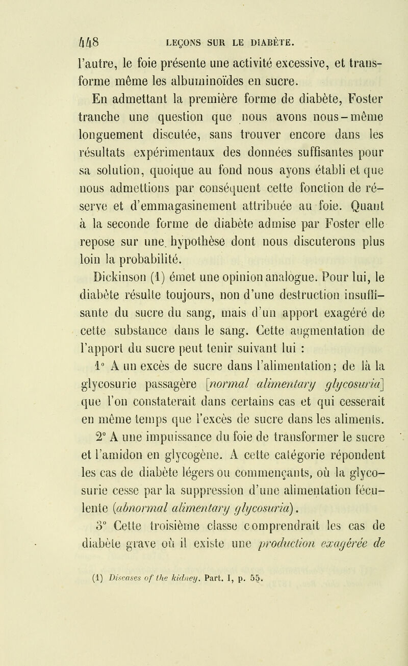 l'autre, le foie présente une activité excessive, et trans- forme même les albuminoïdes en sucre. En admettant la première forme de diabète, Foster tranche une question que nous avons nous-même longuement discutée, sans trouver encore dans les résultats expérimentaux des données suffisantes pour sa solution, quoique au fond nous ayons établi et que nous admettions par conséquent cette fonction de ré- serve et d'emmagasineraient attribuée au foie. Quant à la seconde forme de diabète admise par Foster elle repose sur une. hypothèse dont nous discuterons plus loin la probabilité. Dickinson (1) émet une opinion analogue. Pour lui, le diabète résulte toujours, non d'une destruction insuffi- sante du sucre du sang, mais d'un apport exagéré de cette substance dans le sang. Cette augmentation de l'apport du sucre peut tenir suivant lui : 1° À un excès de sucre dans l'alimentation; de là la glycosurie passagère [normal alirnentary glycosuria] que l'on constaterait dans certains cas et qui cesserait en même temps que l'excès de sucre dans les aliments. 2° A une impuissance du foie de transformer le sucre et l'amidon en glycogène. A cette catégorie répondent les cas de diabète légers ou commençants, où la glyco- surie cesse parla suppression d'une alimentation fécu- lente {abnormal alirnentary glycosuria). o° Cette troisième classe comprendrait les cas de diabète grave où il existe une production exagérée de (1) Diseases of the kidney. Part. I, p. 55.