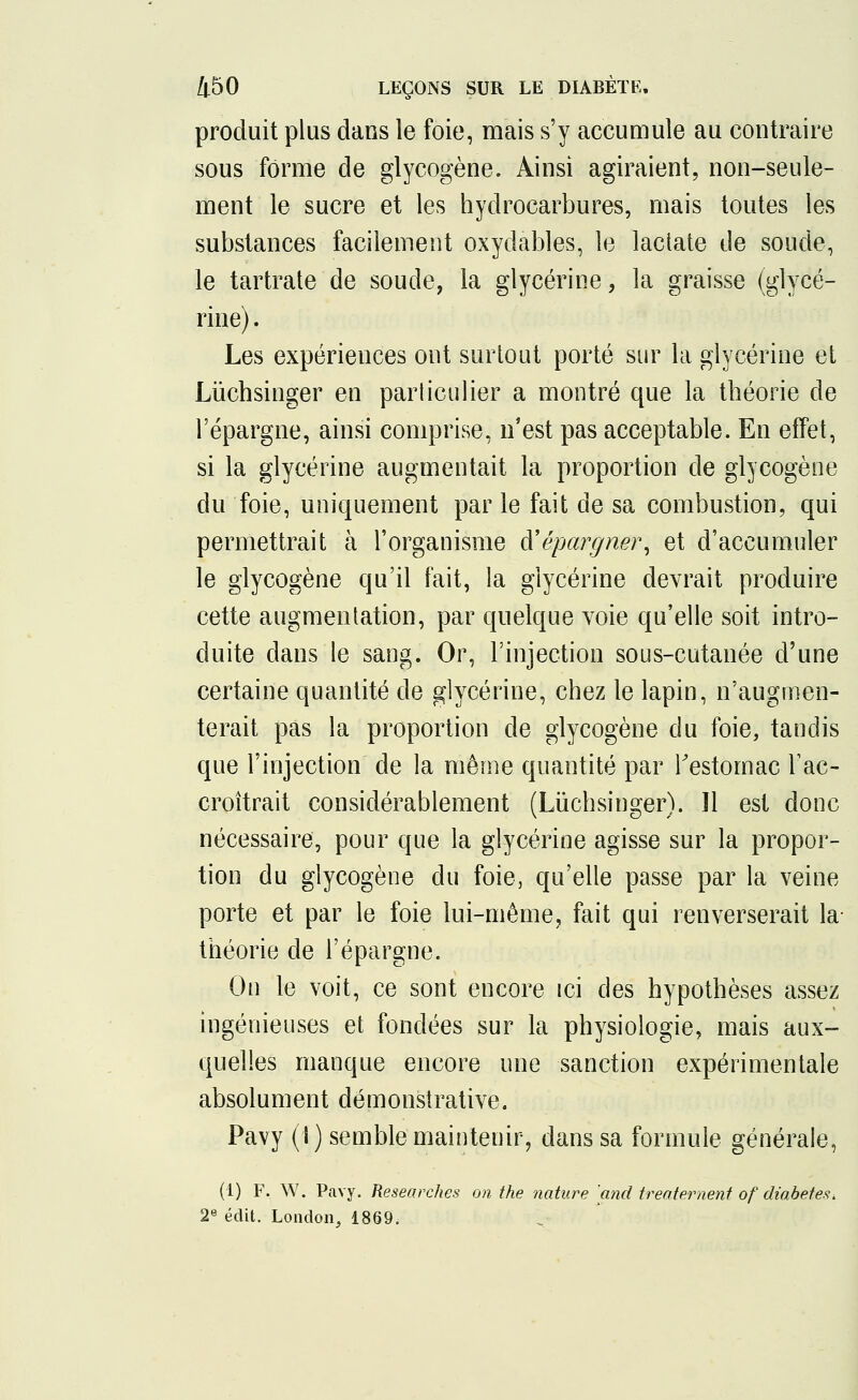 produit plus dans le foie, mais s'y accumule au contraire sous forme de glycogène. Ainsi agiraient, non-seule- ment le sucre et les hydrocarbures, mais toutes les substances facilement oxydables, le lactate de soude, le tartrate de soude, la glycérine, la graisse (glycé- rine) . Les expériences ont surtout porté sur la glycérine et Lùchsinger en particulier a montré que la théorie de l'épargne, ainsi comprise, n'est pas acceptable. En effet, si la glycérine augmentait la proportion de glycogène du foie, uniquement par le fait de sa combustion, qui permettrait à l'organisme d'épargner, et d'accumuler le glycogène qu'il fait, la glycérine devrait produire cette augmentation, par quelque voie qu'elle soit intro- duite dans le sang. Or, l'injection sous-cutanée d'une certaine quantité de glycérine, chez le lapin, n'augmen- terait pas la proportion de glycogène du foie, tandis que l'injection de la même quantité par l'estomac l'ac- croîtrait considérablement (Lùchsinger). Il est donc nécessaire, pour que la glycérine agisse sur la propor- tion du glycogène du foie, qu'elle passe par la veine porte et par le foie lui-même, fait qui renverserait la théorie de l'épargne. On le voit, ce sont encore ici des hypothèses assez ingénieuses et fondées sur la physiologie, mais aux- quelles manque encore une sanction expérimentale absolument démonstrative. Pavy (i ) semble maintenir, dans sa formule générale, (1) F. W. Pavy. Researches on the nature 'and treatement of diabètes. 2e édit. London, 1869.