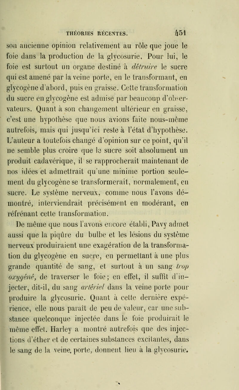 scm ancienne opinion relativement au rôle que joue le foie dans la production de la glycosurie, Pour lui, le foie est surtout un organe destiné à détruire le sucre qui est amené par la veine porte, en le transformant, en glycogène d'abord, puis en graisse. Cette transformation du sucre en glycogène est admise par beaucoup d'obser- vateurs. Quant à son changement ultérieur en graisse, c'est une hypothèse que nous avions faite nous-même autrefois, mais qui jusqu'ici reste à l'état d'hypothèse. L'auteur a toutefois changé d'opinion sur ce point, qu'il ne semble plus croire que le sucre soit absolument un produit cadavérique, il se rapprocherait maintenant de nos idées et admettrait qu'une minime portion seule- ment du glycogène se transformerait, normalement, en sucre. Le système nerveux, comme nous l'avons dé- montré, interviendrait précisément en modérant, en réfrénant cette transformation. De même que nous l'avons encore établi, Pavy admet aussi que la piqûre du bulbe et les lésions du système nerveux produiraient une exagération de la transforma- tion du glycogène en sucre, en permettant à une plus grande quantité de sang, et surtout à un sang trop oxygéné, de traverser le foie; en effet, il suffit d'in- jecter, dit-il, du sang artériel dans la veine porte pour produire la glycosurie. Quant à cette dernière expé- rience, elle nous paraît de peu de valeur, car une sub- stance quelconque injectée dans le foie produirait le même effet. ïïarley a montré autrefois que des injec- tions d'éther et de certaines substances excitantes, dans le sang de la veine, porte, donnent lieu à la glycosurie.