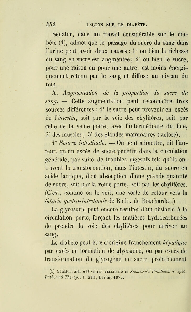 Senator, dans un travail considérable sur le dia- bète (I), admet que le passage du sucre du sang dans l'urine peut avoir deux causes : 1° ou bien la richesse du sang en sucre est augmentée; 2° ou bien le sucre, pour une raison ou pour une autre, est moins énergi- quement retenu par le sang et diffuse au niveau du rein. A. Augmentation de la proportion du sucre du sang. — Cette augmentation peut reconnaître trois sources différentes : 1° le sucre peut provenir en excès de Yintestin, soit par la voie des chylifères, soit par celle de la veine porte, avec l'intermédiaire du foie, 2° des muscles; 3° des glandes mammaires (lactose). 1° Source intestinale. —On peut admettre, dit l'au- teur, qu'un excès de sucre pénètre dans la circulation générale, par suite de troubles digestifs tels qu'ils en- travent la transformation, dans l'intestin, du sucre en acide lactique, d'où absorption d'une grande quantité de sucre, soit par la veine porte, soi! par les chylifères. (C'est, comme on le voit, une sorte de retour vers la théorie gastro-intestinale de Rollo, de Bouchardal.) La glycosurie peut encore résulter d'un obstacle à la circulation porte, forçant les matières hydrocarburées de prendre la voie des chylifères pour arriver au sang. Le diabète peut être d'origine franchement hépatique par excès de formation de glycogène, ou par excès de transformation du glycogène en sucre probablement (1) Senator, art. «Diabètes mellitus» in Ziemssen's Handbuch d. spec. Path. und Therap., t. XIII, Berlin, 1876.