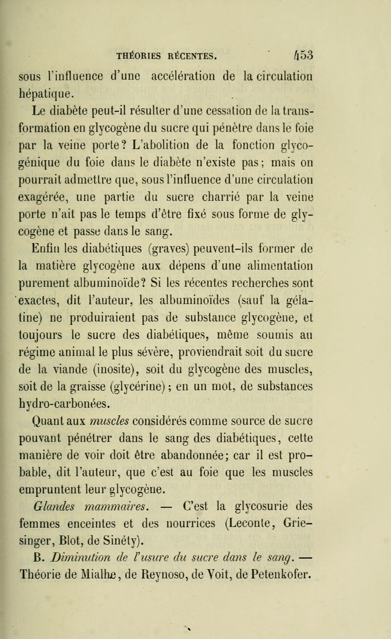 sous l'influence d'une accélération de la circulation hépatique. Le diabète peut-il résulter d'une cessation de la trans- formation en glycogène du sucre qui pénètre dans le foie par la veine porte? L'abolition de la fonction glyco- génique du foie dans le diabète n'existe pas; mais on pourrait admettre que, sous l'influence d'une circulation exagérée, une partie du sucre charrié par la veine porte n'ait pas le temps d'être fixé sous forme de gly- cogène et passe dans le sang. Enfin les diabétiques (graves) peuvent-ils former de la matière glycogène aux dépens d'une alimentation purement albuminoïde? Si les récentes recherches sont exactes, dit l'auteur, les albuminoïdes (sauf la géla- tine) ne produiraient pas de substance glycogène, et toujours le sucre des diabétiques, môme soumis au régime animal le plus sévère, proviendrait soit du sucre de la viande (inosite), soit du glycogène des muscles, soit de la graisse (glycérine) ; en un mot, de substances hydro-carbonées. Quant aux muscles considérés comme source de sucre pouvant pénétrer dans le sang des diabétiques, cette manière de voir doit être abandonnée; car il est pro- bable, dit l'auteur, que c'est au foie que les muscles empruntent leur glycogène. Glandes mammaires, — C'est la glycosurie des femmes enceintes et des nourrices (Leconte, Grie- singer, Blot, de Sinéty). B. Diminution de l'usure du sucre dans le sang. — Théorie de Mialtue, de Reynoso, de Voit, de Petenkofer.