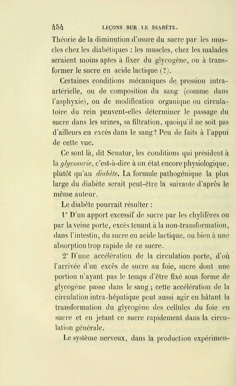 Théorie de la diminution d'usure du sucre par les mus- cles chez les diabétiques : les muscles, chez les malades seraient moins aptes à fixer du glycogène, ou à trans- former le sucre en acide lactique (?). Certaines conditions mécaniques de pression intra- artérielle, ou de composition du sang (comme dans l'asphyxie), ou de modification organique ou circula- toire du rein peuvent-elles déterminer le passage du sucre dans les urines, sa filtration, quoiqu'il ne soit pas d'ailleurs en excès dans le sang? Peu de faits à l'appui de cette vue. Ce sont là, dit Senator, les conditions qui président à la glycosurie, c'est-à-dire à un état encore physiologique, plutôt qu'au diabète* La formule pathogénique la plus large du diabète serait peut-être la suivante d'après le môme auteur. Le diabète pourrait résulter : 1° D'un apport excessif de sucre par les chylifères ou par la veine porte, excès tenant à la non-transformation, dans l'intestin, du sucre en acide lactique, ou bien à une absorption trop rapide de ce sucre. 2° D'une accélération de la circulation porte, d'où l'arrivée d'un excès de sucre au foie, sucre dont une portion n'ayant pas le temps d'être fixé sous forme de glycogène passe dans le sang ; cette accélération de la circulation intra-hépatique peut aussi agir en hâtant la transformation du glycogène des cellules du foie en sucre et en jetant ce sucre rapidement dans la circu- lation générale. Le système nerveux, dans la production expérimen-