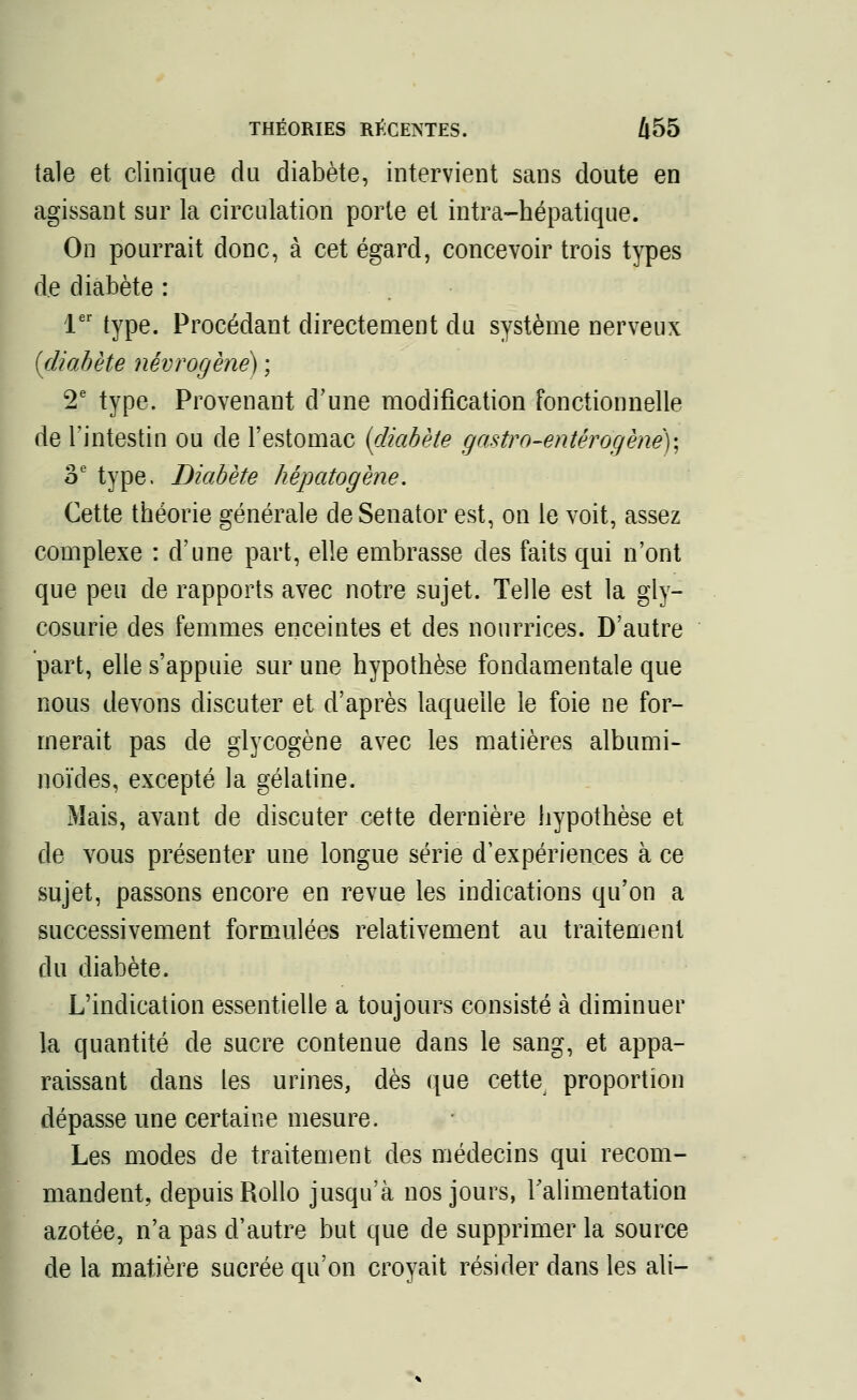 taie et clinique du diabète, intervient sans doute en agissant sur la circulation porte el intra-hépatique. On pourrait donc, à cet égard, concevoir trois types de diabète : 1er type. Procédant directement du système nerveux {diabète névrogène) ; 2e type. Provenant d'une modification fonctionnelle de l'intestin ou de l'estomac {diabète gastro-entêrogènêy, 3e type. Diabète hépatogène. Cette théorie générale deSenator est, on le voit, assez complexe : d'une part, elle embrasse des faits qui n'ont que peu de rapports avec notre sujet. Telle est la gly- cosurie des femmes enceintes et des nourrices. D'autre part, elle s'appuie sur une hypothèse fondamentale que nous devons discuter et d'après laquelle le foie ne for- merait pas de glycogène avec les matières albumi- noïdes, excepté la gélatine. Mais, avant de discuter cette dernière hypothèse et de vous présenter une longue série d'expériences à ce sujet, passons encore en revue les indications qu'on a successivement formulées relativement au traitement du diabète. L'indication essentielle a toujours consisté à diminuer la quantité de sucre contenue dans le sang, et appa- raissant dans les urines, dès que cette proportion dépasse une certaine mesure. Les modes de traitement des médecins qui recom- mandent, depuis Rollo jusqu'à nos jours, l'alimentation azotée, n'a pas d'autre but que de supprimer la source de la matière sucrée qu'on croyait résider dans les ali-