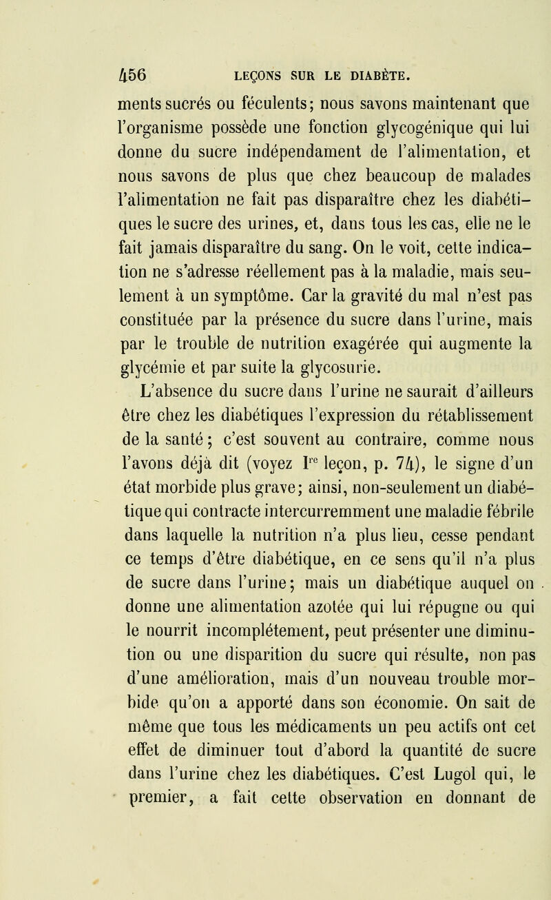 ments sucrés ou féculents; nous savons maintenant que l'organisme possède une fonction glycogénique qui lui donne du sucre indépendament de l'alimentation, et nous savons de plus que chez beaucoup de malades l'alimentation ne fait pas disparaître chez les diabéti- ques le sucre des urines, et, dans tous les cas, elle ne le fait jamais disparaître du sang. On le voit, cette indica- tion ne s'adresse réellement pas à la maladie, mais seu- lement à un symptôme. Car la gravité du mal n'est pas constituée par la présence du sucre dans l'urine, mais par le trouble de nutrition exagérée qui augmente la glycémie et par suite la glycosurie. L'absence du sucre dans l'urine ne saurait d'ailleurs être chez les diabétiques l'expression du rétablissement de la santé ; c'est souvent au contraire, comme nous l'avons déjà dit (voyez Ire leçon, p. 74), le signe d'un état morbide plus grave; ainsi, non-seulement un diabé- tique qui contracte intercurremment une maladie fébrile dans laquelle la nutrition n'a plus lieu, cesse pendant ce temps d'être diabétique, en ce sens qu'il n'a plus de sucre dans l'urine; mais un diabétique auquel on donne une alimentation azotée qui lui répugne ou qui le nourrit incomplètement, peut présenter une diminu- tion ou une disparition du sucre qui résulte, non pas d'une amélioration, mais d'un nouveau trouble mor- bide qu'on a apporté dans son économie. On sait de même que tous les médicaments un peu actifs ont cet effet de diminuer tout d'abord la quantité de sucre dans l'urine chez les diabétiques. C'est Lugol qui, le premier, a fait cette observation en donnant de
